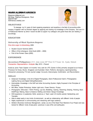 MARKALDRINP.AROSCO
Maparosco2@gmail.com
952 Brgy. Pag-Asa Binangonan, Rizal
09257571987
Aldrinarosco.weebly.com
OBJECTIVES
To leverage my 5+ years of client speaking experience and expertise in the field of accounting while
merging it together with my finished degree by applying and sharing my knowledge to the Company, and use it in
a Professional Manner by which I would be able to support my colleague and guide those who are needing it
accordingly.
EDUCATION
University of Rizal System Angono
Fine Arts major in Advertising 2009
 Student Council Sentinel (2007)
 Officer of the Likhanguno Artist Guild (2005 – 2009)
 Part of the Pioneer Class (2005)
EXPERIENCE
Accenture Philippines | H.V. dela costa 38th Floor G.T.Tower Int. Ayala, Makati
Transaction Representative Analysts May 2010 – Present
Acted as Junior Team Captain in 8 months’ time, work for UTC (Carrier & Otis) primarily assigned as an Invoice
Processor for Korea, Brunei, Singapore and Australian Client. Performs discrepancy reporting/sending.
Transaction processing, P.O and Journal Ledger Accounts. Intercompany Confirmation and Reconciliation.
SKILLS
 Advanced Knowledge in the Art of Digital Photography (Semi Professional Event’s Photographer)
Lighting Set-up and Digital Editing/Restoration
 Intermediate Knowledge in the SAP and other Accounting System, Highly Exposed in the Principles of
Accounting.
 MS Office, Adobe Photoshop, Adobe Light room, Power Director, Picasa.
 Photographic Silkscreen, T-Shirt Printing, Lay-Out, Modelling, Casting, Sketching, Drawing, Painting, Back
Draft/Props Making, Basic to Advance Drafting and Interior Design Knowledge.
 With experience in Leadership Skills. (acted as Jr. Team Lead in 8 months period) Hardworking and
Trainable.
 Able to adapt easily in any kinds of environment, as well as collaborating with different kinds of people
 Highly experienced in communicating and interacting with huge audience.
 Skilled in Business Continuity Management, serves as one of the Head Floor Marshal of our Project and was
trained for different kinds of evacuation practices in case of fire and earthquake.
 