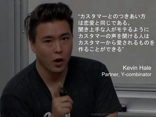 “カスタマーとのつきあい方
は恋愛と同じである。
聞き上手な人がモテるように
カスタマーの声を聞ける人は
カスタマーから愛されるものを
作ることができる”
Kevin Hale
Partner, Y-combinator
Copyright 2017 Masayuki Tadokoro All rights reserved
Startup Science 2017
 