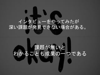 課題が無いと
わかることも成果の一つである
インタビューをやってみたが
深い課題が発見できない場合がある。
 