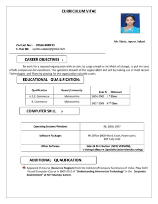 CURRICULUM VITAE
Ms. Vijeta. Jayram. Sakpal.
Contact No: - 07666 8080 93
E-mail ID: - vijetas.sakpal@gmail.com
____________________________________________________________________
To work for a reputed organization with an aim, to surge ahead in the Midst of change, to put my best
efforts and passion for excellence. The symbiotic Growth of the organization and self by making use of most recent
Technologies and There by proving for the organization valuable assets.
Qualification Board /University
Year % Obtained
H.S.C Commerce Maharashtra 2004-2005 I st
Class
B. Commerce Maharashtra
2007-2008 II nd
Class
Operating Systems Windows 98, 2000, 2007
Software Packages Ms Office-2000-Word, Excel, Power point,
ERP Tally-9.00
Other Software Sales & Distribution (NEW VERSION),
V Udyog Software (Specially Excise Manufacturing)
Appeared CS Course (Executive Program) from the Institute of Company Secretaries of India –New Delhi
Passed Computer Course in 2009-2010 of “Understanding Information Technology” in the Corporate
Environment” at NIIT Mumbai Center.
CAREER OBJECTIVES :
EDUCATIONAL QUAILIFICATION:
COMPUTER SKILL :-
ADDITIONAL QUALIFICATION:
 