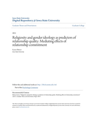 Iowa State University
Digital Repository @ Iowa State University
Graduate Theses and Dissertations Graduate College
2011
Religiosity and gender ideology as predictors of
relationship quality: Mediating effects of
relationship commitment
Karen Bittner
Iowa State University
Follow this and additional works at: http://lib.dr.iastate.edu/etd
Part of the Psychology Commons
This Thesis is brought to you for free and open access by the Graduate College at Digital Repository @ Iowa State University. It has been accepted for
inclusion in Graduate Theses and Dissertations by an authorized administrator of Digital Repository @ Iowa State University. For more information,
please contact hinefuku@iastate.edu.
Recommended Citation
Bittner, Karen, "Religiosity and gender ideology as predictors of relationship quality: Mediating effects of relationship commitment"
(2011). Graduate Theses and Dissertations. Paper 10417.
 