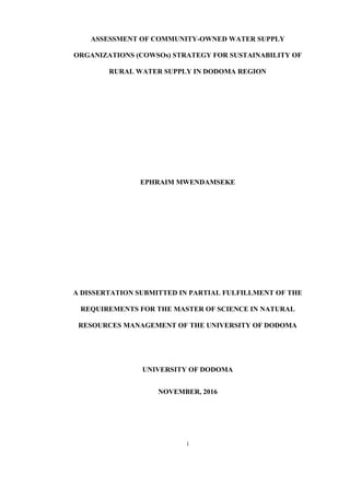 i
ASSESSMENT OF COMMUNITY-OWNED WATER SUPPLY
ORGANIZATIONS (COWSOs) STRATEGY FOR SUSTAINABILITY OF
RURAL WATER SUPPLY IN DODOMA REGION
EPHRAIM MWENDAMSEKE
A DISSERTATION SUBMITTED IN PARTIAL FULFILLMENT OF THE
REQUIREMENTS FOR THE MASTER OF SCIENCE IN NATURAL
RESOURCES MANAGEMENT OF THE UNIVERSITY OF DODOMA
UNIVERSITY OF DODOMA
NOVEMBER, 2016
 