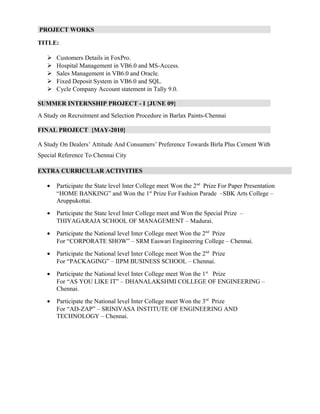 PROJECT WORKS
TITLE:
 Customers Details in FoxPro.
 Hospital Management in VB6.0 and MS-Access.
 Sales Management in VB6.0 and Oracle.
 Fixed Deposit System in VB6.0 and SQL.
 Cycle Company Account statement in Tally 9.0.
SUMMER INTERNSHIP PROJECT - I {JUNE 09}
A Study on Recruitment and Selection Procedure in Barlax Paints-Chennai
FINAL PROJECT {MAY-2010}
A Study On Dealers’ Attitude And Consumers’ Preference Towards Birla Plus Cement With
Special Reference To Chennai City
EXTRA CURRICULAR ACTIVITIES
• Participate the State level Inter College meet Won the 2nd
Prize For Paper Presentation
“HOME BANKING” and Won the 1st
Prize For Fashion Parade –SBK Arts College –
Aruppukottai.
• Participate the State level Inter College meet and Won the Special Prize –
THIYAGARAJA SCHOOL OF MANAGEMENT – Madurai.
• Participate the National level Inter College meet Won the 2nd
Prize
For “CORPORATE SHOW” – SRM Easwari Engineering College – Chennai.
• Participate the National level Inter College meet Won the 2nd
Prize
For “PACKAGING” – IIPM BUSINESS SCHOOL – Chennai.
• Participate the National level Inter College meet Won the 1st
Prize
For “AS YOU LIKE IT” – DHANALAKSHMI COLLEGE OF ENGINEERING –
Chennai.
• Participate the National level Inter College meet Won the 3rd
Prize
For “AD-ZAP” – SRINIVASA INSTITUTE OF ENGINEERING AND
TECHNOLOGY – Chennai.
 