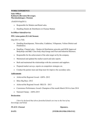 WORK EXPERIENCE
Sales Officer
Kalimark (Bovonto) Beverages.
Maraimalainagar, Chennai.
(Feb2010-Sep2011)
• Responsible for Modern and Retail sales.
• Handling Dealers & Distributors in Chennai Market
Sr.Officer-Sales&Service
PPG Asian paints (P) Ltd.Chennai.
(Sep-2011 to Till)
• Handling Kanchipuram, Thiruvallur, Cuddalore, Villupuram, Vellore District and
Pondicherry
• Handling Channel sales – Dealers & Distribution networks and OEM Approved
Bodyshops and B&C Class body shop Garage and Fleet and Industrial Business.
• Responsible for the achievement of the sales target set by the company.
• Maintained and updated the market search and sales reports.
• Built and maintained the relationships with the customers and suppliers.
• Prepared market surveys, reports on competitors strategies etc.
• Conduct the painter meet and shop meet for improve the secondary sales.
Achivements
• Achieved the Regional Award –ASPA -2012
• Bilux Big Boys -2012
• Achieved the Regional Award –BILUX – 2013
• Consistence Performance Award -Champion of the month March 2014 to June 2014
• National Champ – ASPA-2015
Declaration
I here by declared that above furnished details are true to the best of my
knowledge and belief.
PLACE: Chennai Signature,
DATE: [VEERAMANIKANDAN.E]
 