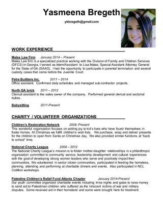 Yasmeena Bregeth
ykbregeth@gmail.com
WORK EXPERIENCE______________________________
Malas Law Firm January 2014 – Present
Malas Law firm is a specialized practice working with the Division of Family and Children Services
(DFCS) in Georgia. I served as Intern/Assistant to Lisa Malas, Special Assistant Attorney General
for the State of GA (SAAG). I had the opportunity to participate in parental termination and several
custody cases that came before the Juvenile Court.
Petra Builders Inc. 2011 – 2014
Office assistant. Confirmed daily schedules and managed sub-contractor projects.
North GA brick 2011 – 2012
Clerical assistant to the sales owner of the company. Performed general clerical and sectorial
duties.
Babysitting 2011-Present
CHARITY / VOLUNTEER ORGANIZATIONS____________
Children’s Restoration Network 2008- Present
This wonderful organization focuses on adding joy to kid’s lives who have found themselves in
foster homes. At Christmas we fulfill children’s wish lists. We purchase, wrap and deliver presents
for the children to open from Santa on Christmas day. We also provided similar functions at “back
to school” time.
National Charity League 2008 – 2012
The National Charity League’s mission is to foster mother-daughter relationships in a philanthropic
organization committed to community service, leadership development and cultural experiences
with the goal of developing strong women leaders who serve and positively impact their
communities. We volunteered in senior citizen communities, participated in feeding the homeless,
planning, attending and performing at charitable dinners and events. Also participated in NCL
Cotillion workshops.
Palestine Children’s Relief Fund Atlanta Chapter January 2014-Present
Our youth committee organized charitable events including trivia nights and galas to raise money
to send aid to Palestinian children who suffered as the innocent victims of war and military
disputes. Some received aid in their homeland and some were brought here for treatment.
 