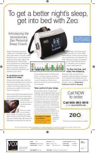 Introducing the
revolutionary
Zeo Personal
Sleep Coach.
Sleep expert and Fortune 500
sleep consultant Dr. James Maas
identiﬁes Zeo as “the ﬁrst consumer device
that accurately tracks how effectively you
sleep.” When you try Zeo, you’ll discover
why Dr. Maas believes that Zeo
is “absolutely critical to being a
daytime peak performer.”
Try Zeo risk free, and
enjoy free shipping.
Order Zeo today and receive the
headband, bedside display, full access
to our powerful user website and your
personalized, multi-week sleep coaching
program—plus our Satisfaction
Guarantee and Free Shipping.
As David Pogue writes in the New York
Times, “It’s truly amazing...to see all
of this data.” But seeing how you slept
is just the beginning. What you do
with that information is what makes Zeo
so remarkable.
Take control of your sleep.
Zeo puts the science of sleep at your
ﬁngertips. The Zeo Bedside Display stores
your sleep data so you can easily upload
it to the Zeo Personal Coaching website.
Here you’ll ﬁnd an array of online tools
that help you analyze your sleep and
uncover the links between how you live
and how you sleep. Zeo’s 7 Step Sleep
Fitness™ program assists you in creating
a customized action plan based on
your own sleep patterns and goals, and
delivers personalized coaching emails
that help
you get the
sleep you
need.
Millions of Americans are facing
a sleep crisis. The inability to get a
good night’s sleep is one of the nation’s
top health issues. If you’ve tossed and
turned, you know that a night of poor
sleep affects your mood, energy
level, and performance. Most people
have felt powerless to do anything
about it—until now. Introducing
Zeo, a revolutionary approach to the
problem of poor sleep.
A revolution in the
science of sleep.
Designed by leading sleep scientists,
the Zeo Personal Sleep Coach is the ﬁrst
consumer product to help you take
control of your sleep. Because under-
standing your sleep is the first step
toward managing it.
Wear the ultra-light Zeo Headband to bed
and proprietary Zeo technology tracks
and records your personal sleep patterns
and wirelessly
transmits them to
the Zeo Bedside
Display.
When you wake
up, you simply
touch a button to retrieve your sleep
data: the time you took to fall asleep,
your time in deep sleep, light sleep, and
REM sleep, and how often you woke up.
To get a better night’s sleep,
get into bed with Zeo.TM
Wake
REM
Light
Deep
12am 1am 2am 3am 4am 5am 6am 7am 8am
“A revolution in health
and wellness.”
Dr. Michael Breus, WebMD
Sleep Health Expert
Zeo Personal Sleep Coach is neither a medical device nor a medical program and is not intended for the diagnosis or treatment of sleep disorders.
If you suspect that you may have a sleep disorder, consult your physician.
ﬁngertips. The Zeo Bedside Display stores
Call NOW
.to order.
Call 866-893-9519
or visit www.ZeoSCI.com
32 Karen Pines Street
Dedham, MA 02026
978.264.3264
Client
Approval
____________
Initials
Client: ZEO
Publication: Popular Science
Insertion Date: October
JOB NUMBER: ZEO 001 FILE NAME: ZeoGetInto_7x10_PopS_URL_B
Live Area: N/A
Trim: 7" (w) x 10" (h)
Scale: 100% Actual Size
Creative Director: B. Pruett
Art Director: T. McMahon
Account Mgr: S. Sprague
 