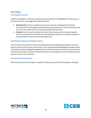 10
Next Steps
Investigate Further:
In Metricsthat Matter®,you have a numberof reportsavailable forinvestigatingthe resultsyousee in
thisreport.Here are a fewsuggestionstogetyoustarted:
 Quick Question:Filtertoa single element(course,instructor,demographic) andinclude
commentstoidentifystrengthsandopportunitiesforimprovement. Inthe SetPreferences area,
youcan setthisreportto delivertoyouautomaticallyaftereachclass.
 Crosstab: Use thisreportto compare the resultsof one itemby anothertopinpointspecific
areas forimprovement.Forexample,runaCrosstabreport byCourse vs.QuestionCategoryto
see whataspectsof eachcourse are ratedhighor low.
Identify Development Opportunities:
Use the resultsinthisreportfor continuousimprovementandself-development.Be aware of specific
areas of instructionthatyoucan improve upon,such as demonstratingknowledge of the subjectmatter
or keepingthe learnersengagedthroughoutthe class.If there are coursesforwhichyouare lessskilled
at facilitating,findotherinstructorswhohave hadsuccessinteachingthose coursesandtalkabout best
practicesor audita class withthem.
Communicate Successes:
Share the resultswithyourmanager or employeranddiscusswaystofurtherleverage yourstrengths.
 