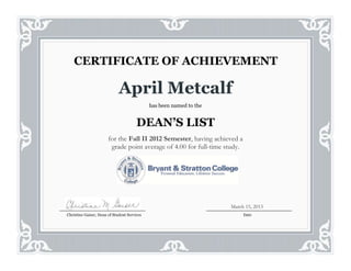 April Metcalf
has been named to the
DEAN’S LIST
for the Fall II 2012 Semester, having achieved a
grade point average of 4.00 for full-time study.
CERTIFICATE OF ACHIEVEMENT
Christine Gaiser, Dean of Student Services Date
March 15, 2013
 