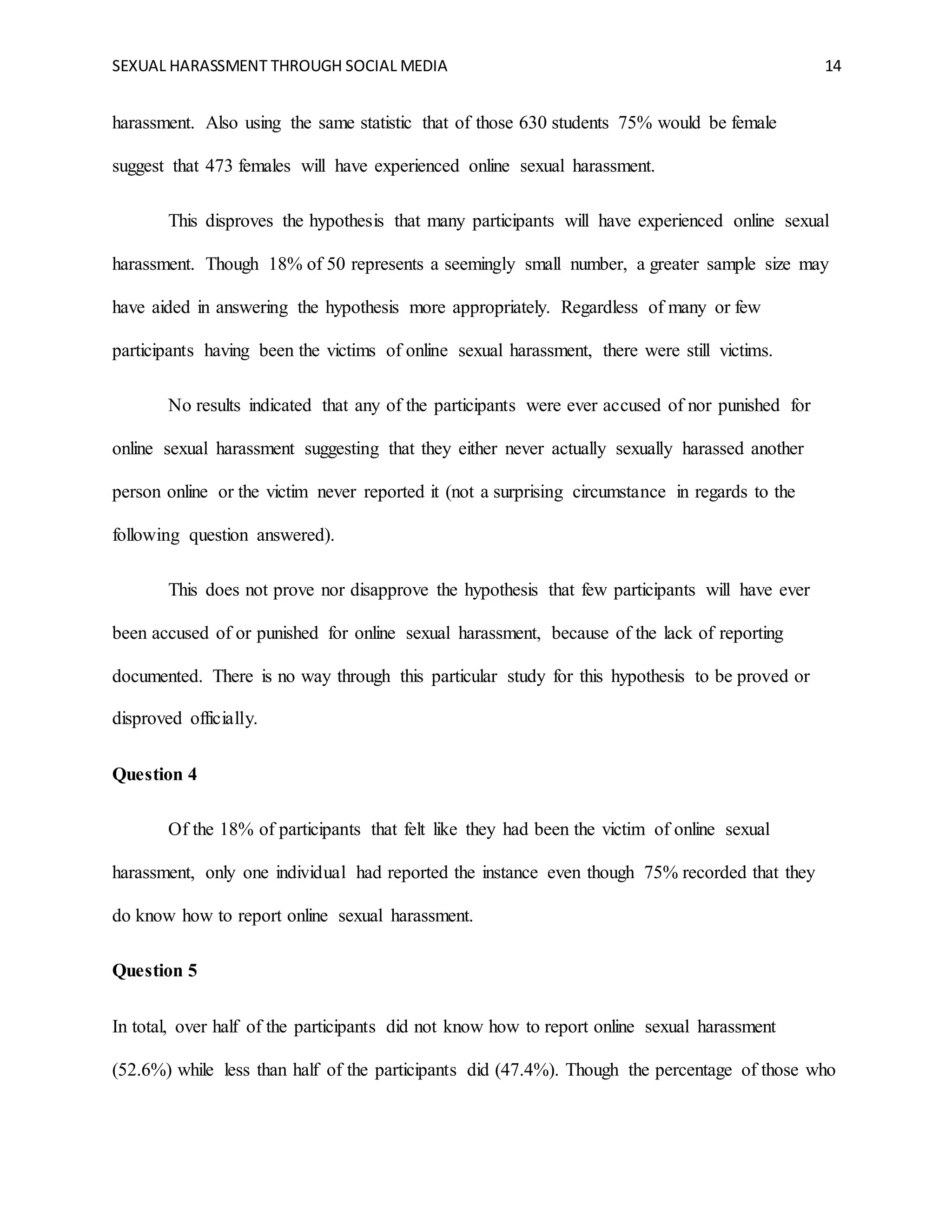 SEXUAL HARASSMENT THROUGH SOCIAL MEDIA 14
harassment. Also using the same statistic that of those 630 students 75% would be female
suggest that 473 females will have experienced online sexual harassment.
This disproves the hypothesis that many participants will have experienced online sexual
harassment. Though 18% of 50 represents a seemingly small number, a greater sample size may
have aided in answering the hypothesis more appropriately. Regardless of many or few
participants having been the victims of online sexual harassment, there were still victims.
No results indicated that any of the participants were ever accused of nor punished for
online sexual harassment suggesting that they either never actually sexually harassed another
person online or the victim never reported it (not a surprising circumstance in regards to the
following question answered).
This does not prove nor disapprove the hypothesis that few participants will have ever
been accused of or punished for online sexual harassment, because of the lack of reporting
documented. There is no way through this particular study for this hypothesis to be proved or
disproved officially.
Question 4
Of the 18% of participants that felt like they had been the victim of online sexual
harassment, only one individual had reported the instance even though 75% recorded that they
do know how to report online sexual harassment.
Question 5
In total, over half of the participants did not know how to report online sexual harassment
(52.6%) while less than half of the participants did (47.4%). Though the percentage of those who
 