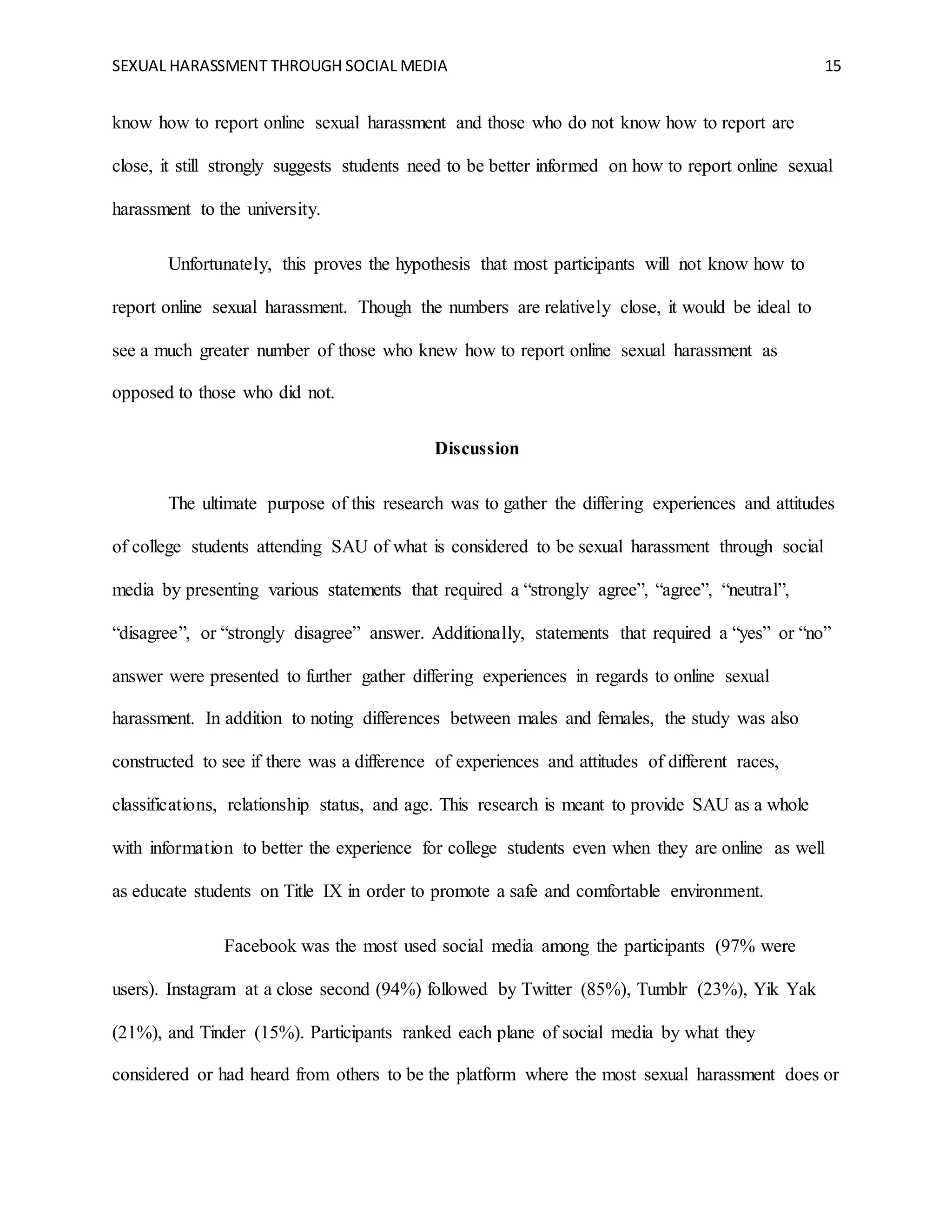 SEXUAL HARASSMENT THROUGH SOCIAL MEDIA 15
know how to report online sexual harassment and those who do not know how to report are
close, it still strongly suggests students need to be better informed on how to report online sexual
harassment to the university.
Unfortunately, this proves the hypothesis that most participants will not know how to
report online sexual harassment. Though the numbers are relatively close, it would be ideal to
see a much greater number of those who knew how to report online sexual harassment as
opposed to those who did not.
Discussion
The ultimate purpose of this research was to gather the differing experiences and attitudes
of college students attending SAU of what is considered to be sexual harassment through social
media by presenting various statements that required a “strongly agree”, “agree”, “neutral”,
“disagree”, or “strongly disagree” answer. Additionally, statements that required a “yes” or “no”
answer were presented to further gather differing experiences in regards to online sexual
harassment. In addition to noting differences between males and females, the study was also
constructed to see if there was a difference of experiences and attitudes of different races,
classifications, relationship status, and age. This research is meant to provide SAU as a whole
with information to better the experience for college students even when they are online as well
as educate students on Title IX in order to promote a safe and comfortable environment.
Facebook was the most used social media among the participants (97% were
users). Instagram at a close second (94%) followed by Twitter (85%), Tumblr (23%), Yik Yak
(21%), and Tinder (15%). Participants ranked each plane of social media by what they
considered or had heard from others to be the platform where the most sexual harassment does or
 