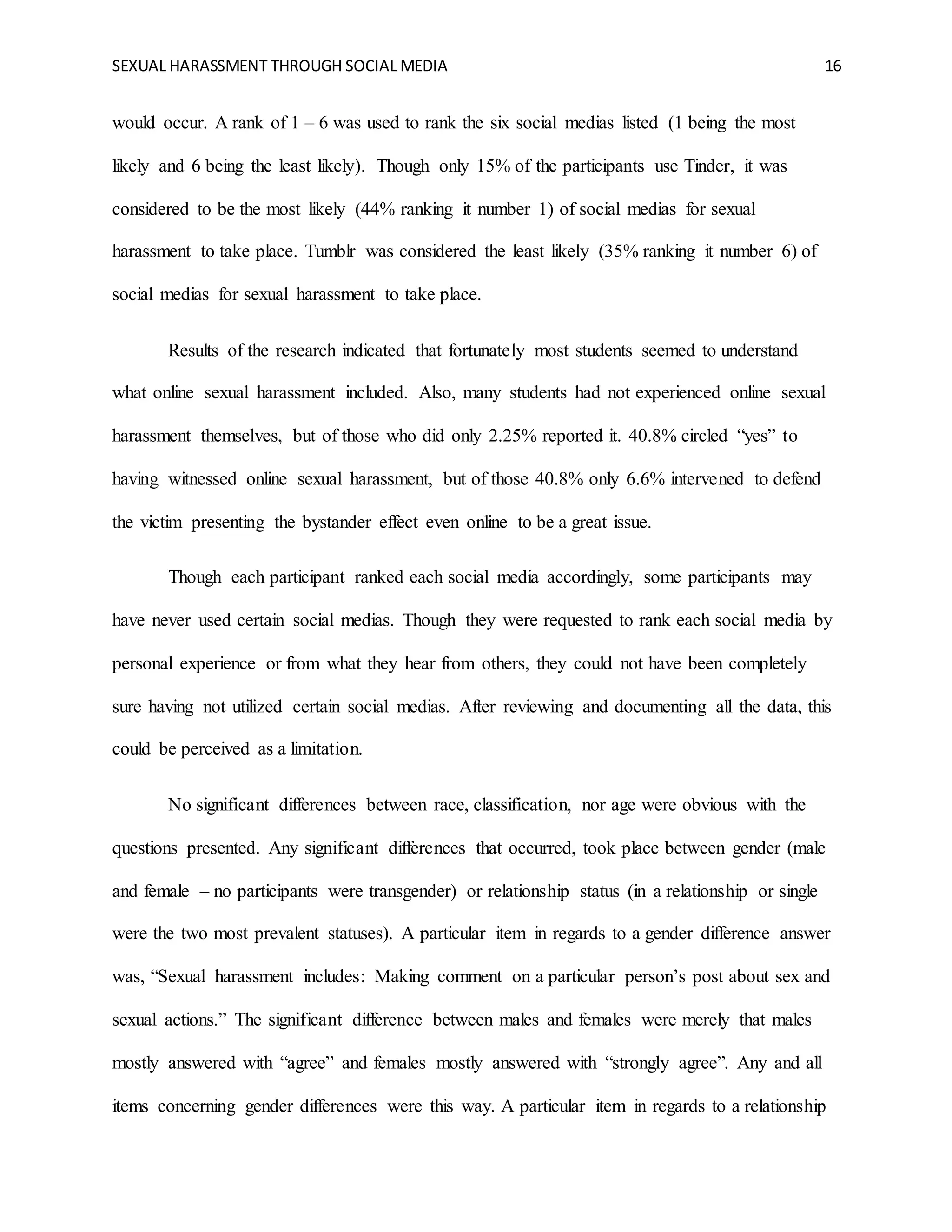 SEXUAL HARASSMENT THROUGH SOCIAL MEDIA 16
would occur. A rank of 1 – 6 was used to rank the six social medias listed (1 being the most
likely and 6 being the least likely). Though only 15% of the participants use Tinder, it was
considered to be the most likely (44% ranking it number 1) of social medias for sexual
harassment to take place. Tumblr was considered the least likely (35% ranking it number 6) of
social medias for sexual harassment to take place.
Results of the research indicated that fortunately most students seemed to understand
what online sexual harassment included. Also, many students had not experienced online sexual
harassment themselves, but of those who did only 2.25% reported it. 40.8% circled “yes” to
having witnessed online sexual harassment, but of those 40.8% only 6.6% intervened to defend
the victim presenting the bystander effect even online to be a great issue.
Though each participant ranked each social media accordingly, some participants may
have never used certain social medias. Though they were requested to rank each social media by
personal experience or from what they hear from others, they could not have been completely
sure having not utilized certain social medias. After reviewing and documenting all the data, this
could be perceived as a limitation.
No significant differences between race, classification, nor age were obvious with the
questions presented. Any significant differences that occurred, took place between gender (male
and female – no participants were transgender) or relationship status (in a relationship or single
were the two most prevalent statuses). A particular item in regards to a gender difference answer
was, “Sexual harassment includes: Making comment on a particular person’s post about sex and
sexual actions.” The significant difference between males and females were merely that males
mostly answered with “agree” and females mostly answered with “strongly agree”. Any and all
items concerning gender differences were this way. A particular item in regards to a relationship
 