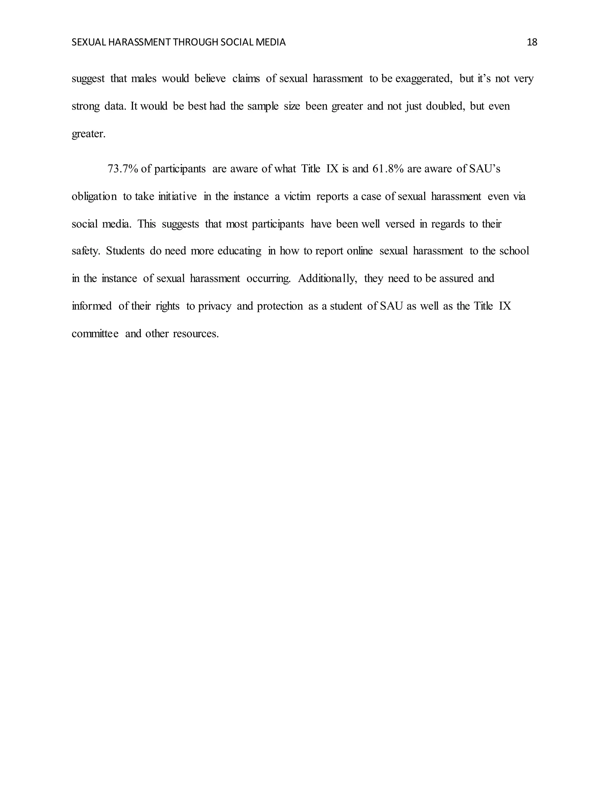 SEXUAL HARASSMENT THROUGH SOCIAL MEDIA 18
suggest that males would believe claims of sexual harassment to be exaggerated, but it’s not very
strong data. It would be best had the sample size been greater and not just doubled, but even
greater.
73.7% of participants are aware of what Title IX is and 61.8% are aware of SAU’s
obligation to take initiative in the instance a victim reports a case of sexual harassment even via
social media. This suggests that most participants have been well versed in regards to their
safety. Students do need more educating in how to report online sexual harassment to the school
in the instance of sexual harassment occurring. Additionally, they need to be assured and
informed of their rights to privacy and protection as a student of SAU as well as the Title IX
committee and other resources.
 