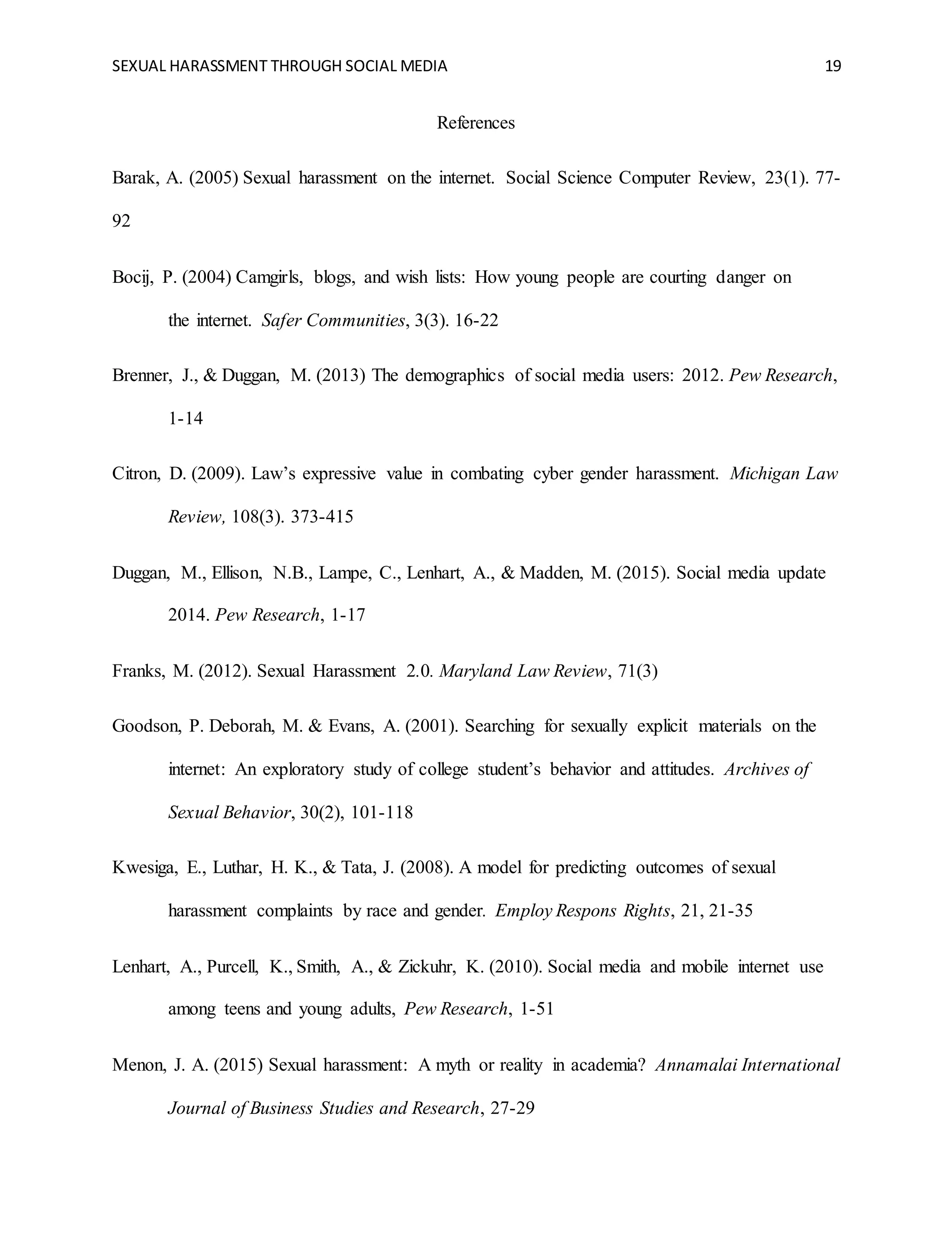 SEXUAL HARASSMENT THROUGH SOCIAL MEDIA 19
References
Barak, A. (2005) Sexual harassment on the internet. Social Science Computer Review, 23(1). 77-
92
Bocij, P. (2004) Camgirls, blogs, and wish lists: How young people are courting danger on
the internet. Safer Communities, 3(3). 16-22
Brenner, J., & Duggan, M. (2013) The demographics of social media users: 2012. Pew Research,
1-14
Citron, D. (2009). Law’s expressive value in combating cyber gender harassment. Michigan Law
Review, 108(3). 373-415
Duggan, M., Ellison, N.B., Lampe, C., Lenhart, A., & Madden, M. (2015). Social media update
2014. Pew Research, 1-17
Franks, M. (2012). Sexual Harassment 2.0. Maryland Law Review, 71(3)
Goodson, P. Deborah, M. & Evans, A. (2001). Searching for sexually explicit materials on the
internet: An exploratory study of college student’s behavior and attitudes. Archives of
Sexual Behavior, 30(2), 101-118
Kwesiga, E., Luthar, H. K., & Tata, J. (2008). A model for predicting outcomes of sexual
harassment complaints by race and gender. Employ Respons Rights, 21, 21-35
Lenhart, A., Purcell, K., Smith, A., & Zickuhr, K. (2010). Social media and mobile internet use
among teens and young adults, Pew Research, 1-51
Menon, J. A. (2015) Sexual harassment: A myth or reality in academia? Annamalai International
Journal of Business Studies and Research, 27-29
 