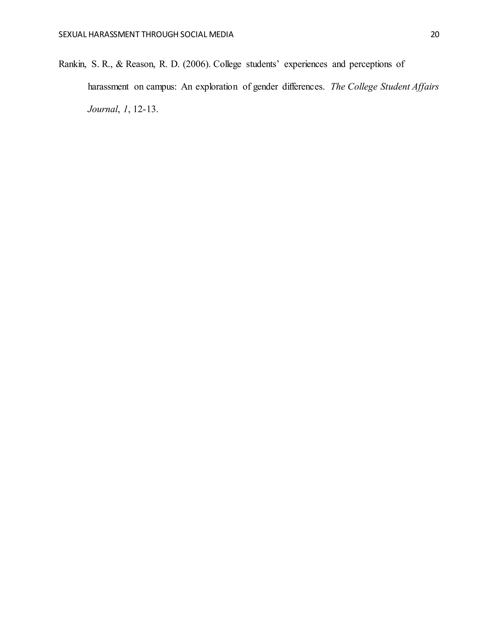 SEXUAL HARASSMENT THROUGH SOCIAL MEDIA 20
Rankin, S. R., & Reason, R. D. (2006). College students’ experiences and perceptions of
harassment on campus: An exploration of gender differences. The College Student Affairs
Journal, 1, 12-13.
 