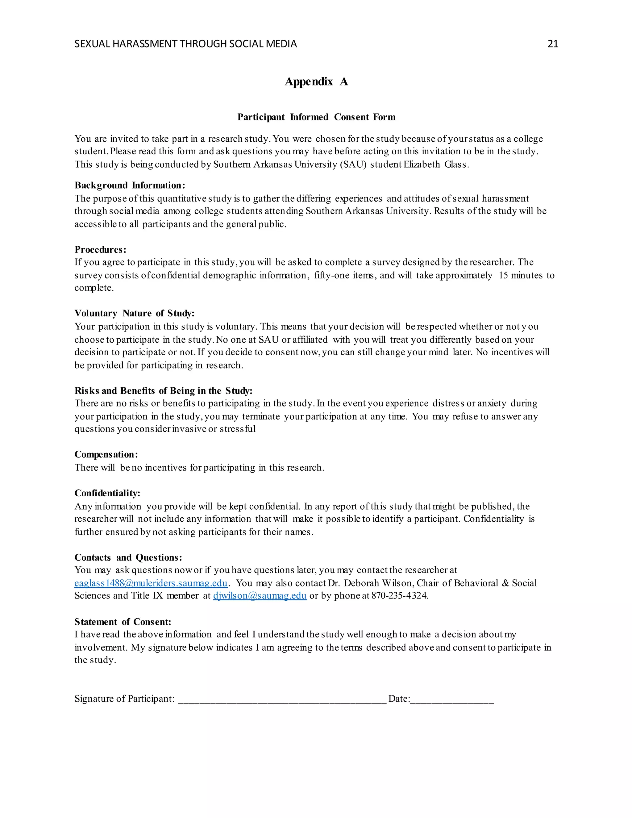 SEXUAL HARASSMENT THROUGH SOCIAL MEDIA 21
Appendix A
Participant Informed Consent Form
You are invited to take part in a research study.You were chosen for the study because of yourstatus as a college
student.Please read this form and ask questions you may have before acting on this invitation to be in the study.
This study is being conducted by Southern Arkansas University (SAU) student Elizabeth Glass.
Background Information:
The purpose of this quantitative study is to gather the differing experiences and attitudes of sexual harassment
through social media among college students attending Southern Arkansas University. Results of the study will be
accessible to all participants and the general public.
Procedures:
If you agree to participate in this study,you will be asked to complete a survey designed by the researcher. The
survey consists ofconfidential demographic information, fifty-one items, and will take approximately 15 minutes to
complete.
Voluntary Nature of Study:
Your participation in this study is voluntary. This means that your decision will be respected whether or not y ou
choose to participate in the study.No one at SAU or affiliated with you will treat you differently based on your
decision to participate or not.If you decide to consent now,you can still change your mind later. No incentives will
be provided for participating in research.
Risks and Benefits of Being in the Study:
There are no risks or benefits to participating in the study.In the event you experience distress or anxiety during
your participation in the study,you may terminate your participation at any time. You may refuse to answer any
questions you considerinvasive or stressful
Compensation:
There will be no incentives for participating in this research.
Confidentiality:
Any information you provide will be kept confidential. In any report of this study that might be published, the
researcher will not include any information that will make it possible to identify a participant. Confidentiality is
further ensured by not asking participants for their names.
Contacts and Questions:
You may ask questions nowor if you have questions later, you may contact the researcher at
eaglass1488@muleriders.saumag.edu. You may also contact Dr. Deborah Wilson, Chair of Behavioral & Social
Sciences and Title IX member at djwilson@saumag.edu or by phone at 870-235-4324.
Statement of Consent:
I have read the above information and feel I understand the study well enough to make a decision about my
involvement. My signature below indicates I am agreeing to the terms described above and consent to participate in
the study.
Signature of Participant: ________________________________________ Date:________________
 