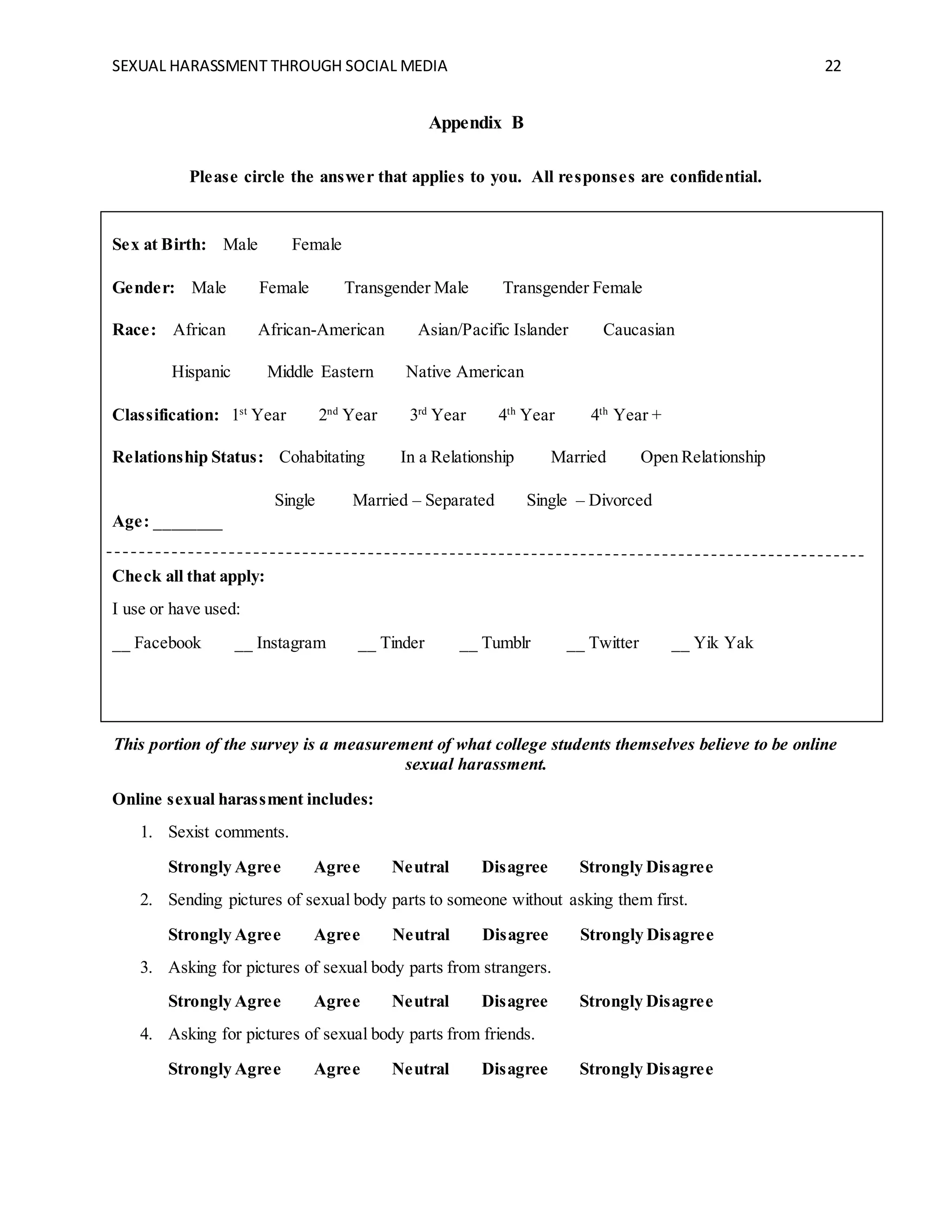 SEXUAL HARASSMENT THROUGH SOCIAL MEDIA 22
Appendix B
Please circle the answer that applies to you. All responses are confidential.
Sex at Birth: Male Female
Gender: Male Female Transgender Male Transgender Female
Race: African African-American Asian/Pacific Islander Caucasian
Hispanic Middle Eastern Native American
Classification: 1st
Year 2nd
Year 3rd
Year 4th
Year 4th
Year +
Relationship Status: Cohabitating In a Relationship Married Open Relationship
Single Married – Separated Single – Divorced
Age: ________
Check all that apply:
I use or have used:
__ Facebook __ Instagram __ Tinder __ Tumblr __ Twitter __ Yik Yak
This portion of the survey is a measurement of what college students themselves believe to be online
sexual harassment.
Online sexual harassment includes:
1. Sexist comments.
Strongly Agree Agree Neutral Disagree Strongly Disagree
2. Sending pictures of sexual body parts to someone without asking them first.
Strongly Agree Agree Neutral Disagree Strongly Disagree
3. Asking for pictures of sexual body parts from strangers.
Strongly Agree Agree Neutral Disagree Strongly Disagree
4. Asking for pictures of sexual body parts from friends.
Strongly Agree Agree Neutral Disagree Strongly Disagree
 