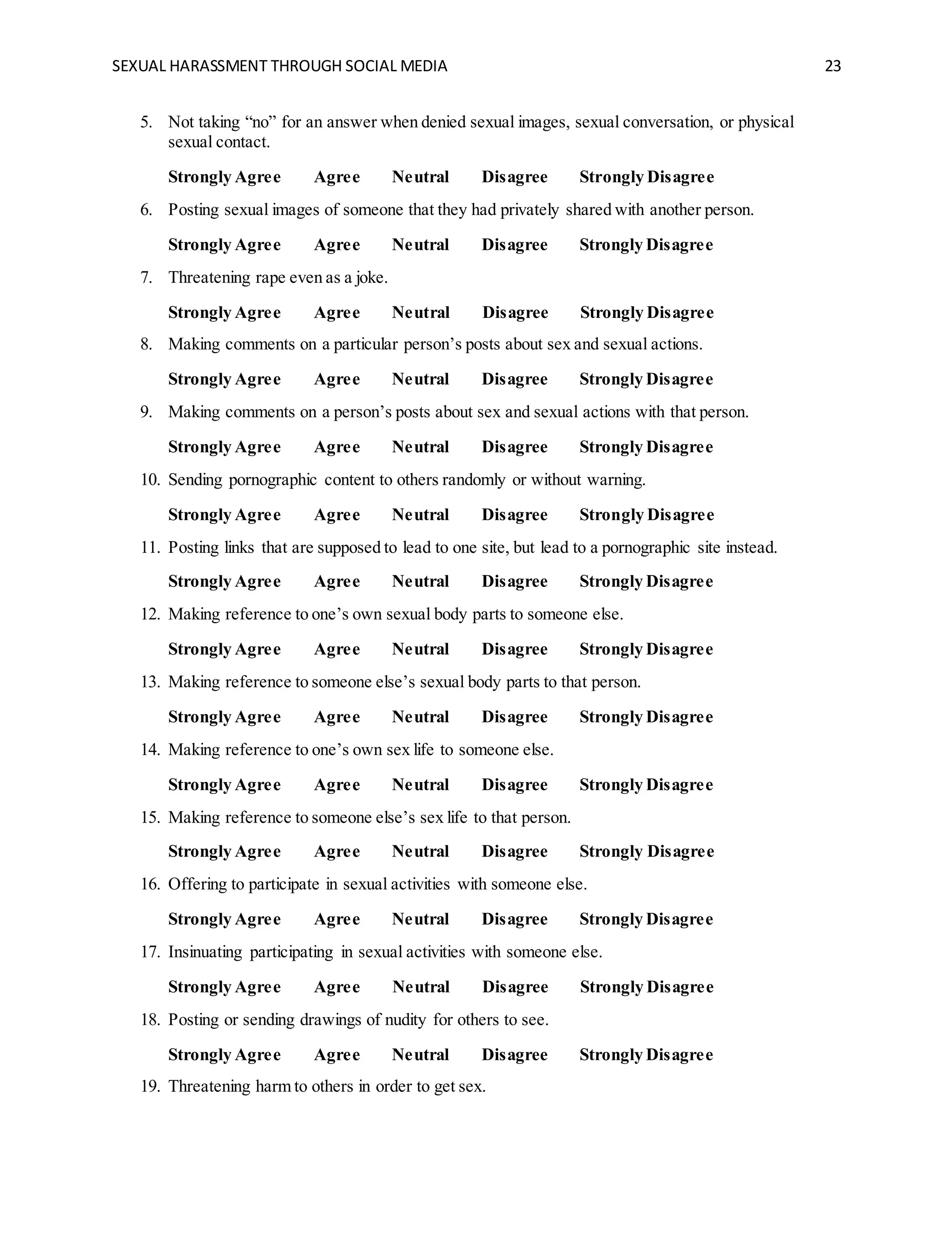 SEXUAL HARASSMENT THROUGH SOCIAL MEDIA 23
5. Not taking “no” for an answer when denied sexual images, sexual conversation, or physical
sexual contact.
Strongly Agree Agree Neutral Disagree Strongly Disagree
6. Posting sexual images of someone that they had privately shared with another person.
Strongly Agree Agree Neutral Disagree Strongly Disagree
7. Threatening rape even as a joke.
Strongly Agree Agree Neutral Disagree Strongly Disagree
8. Making comments on a particular person’s posts about sex and sexual actions.
Strongly Agree Agree Neutral Disagree Strongly Disagree
9. Making comments on a person’s posts about sex and sexual actions with that person.
Strongly Agree Agree Neutral Disagree Strongly Disagree
10. Sending pornographic content to others randomly or without warning.
Strongly Agree Agree Neutral Disagree Strongly Disagree
11. Posting links that are supposed to lead to one site, but lead to a pornographic site instead.
Strongly Agree Agree Neutral Disagree Strongly Disagree
12. Making reference to one’s own sexual body parts to someone else.
Strongly Agree Agree Neutral Disagree Strongly Disagree
13. Making reference to someone else’s sexual body parts to that person.
Strongly Agree Agree Neutral Disagree Strongly Disagree
14. Making reference to one’s own sex life to someone else.
Strongly Agree Agree Neutral Disagree Strongly Disagree
15. Making reference to someone else’s sex life to that person.
Strongly Agree Agree Neutral Disagree Strongly Disagree
16. Offering to participate in sexual activities with someone else.
Strongly Agree Agree Neutral Disagree Strongly Disagree
17. Insinuating participating in sexual activities with someone else.
Strongly Agree Agree Neutral Disagree Strongly Disagree
18. Posting or sending drawings of nudity for others to see.
Strongly Agree Agree Neutral Disagree Strongly Disagree
19. Threatening harm to others in order to get sex.
 