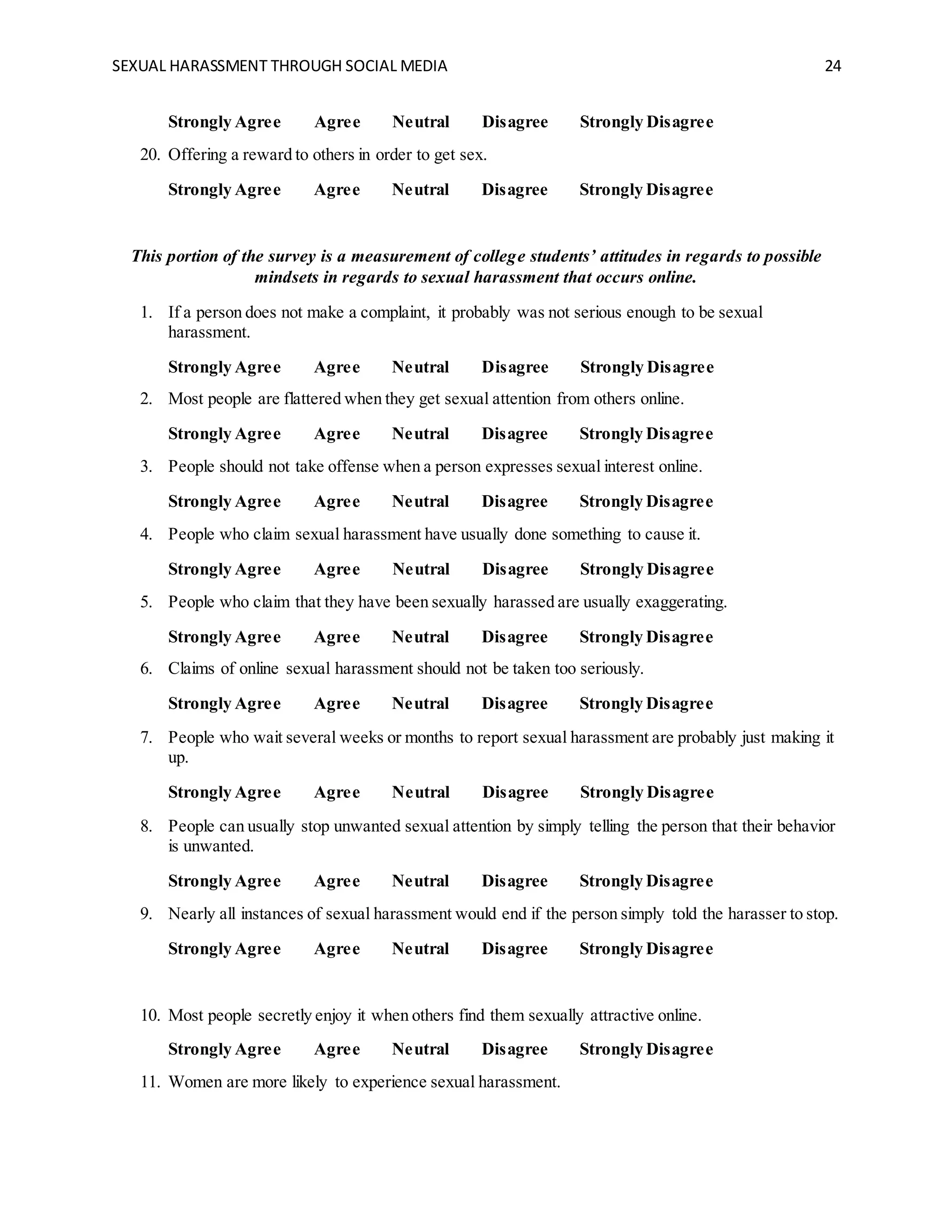 SEXUAL HARASSMENT THROUGH SOCIAL MEDIA 24
Strongly Agree Agree Neutral Disagree Strongly Disagree
20. Offering a reward to others in order to get sex.
Strongly Agree Agree Neutral Disagree Strongly Disagree
This portion of the survey is a measurement of college students’ attitudes in regards to possible
mindsets in regards to sexual harassment that occurs online.
1. If a person does not make a complaint, it probably was not serious enough to be sexual
harassment.
Strongly Agree Agree Neutral Disagree Strongly Disagree
2. Most people are flattered when they get sexual attention from others online.
Strongly Agree Agree Neutral Disagree Strongly Disagree
3. People should not take offense when a person expresses sexual interest online.
Strongly Agree Agree Neutral Disagree Strongly Disagree
4. People who claim sexual harassment have usually done something to cause it.
Strongly Agree Agree Neutral Disagree Strongly Disagree
5. People who claim that they have been sexually harassed are usually exaggerating.
Strongly Agree Agree Neutral Disagree Strongly Disagree
6. Claims of online sexual harassment should not be taken too seriously.
Strongly Agree Agree Neutral Disagree Strongly Disagree
7. People who wait several weeks or months to report sexual harassment are probably just making it
up.
Strongly Agree Agree Neutral Disagree Strongly Disagree
8. People can usually stop unwanted sexual attention by simply telling the person that their behavior
is unwanted.
Strongly Agree Agree Neutral Disagree Strongly Disagree
9. Nearly all instances of sexual harassment would end if the person simply told the harasser to stop.
Strongly Agree Agree Neutral Disagree Strongly Disagree
10. Most people secretly enjoy it when others find them sexually attractive online.
Strongly Agree Agree Neutral Disagree Strongly Disagree
11. Women are more likely to experience sexual harassment.
 