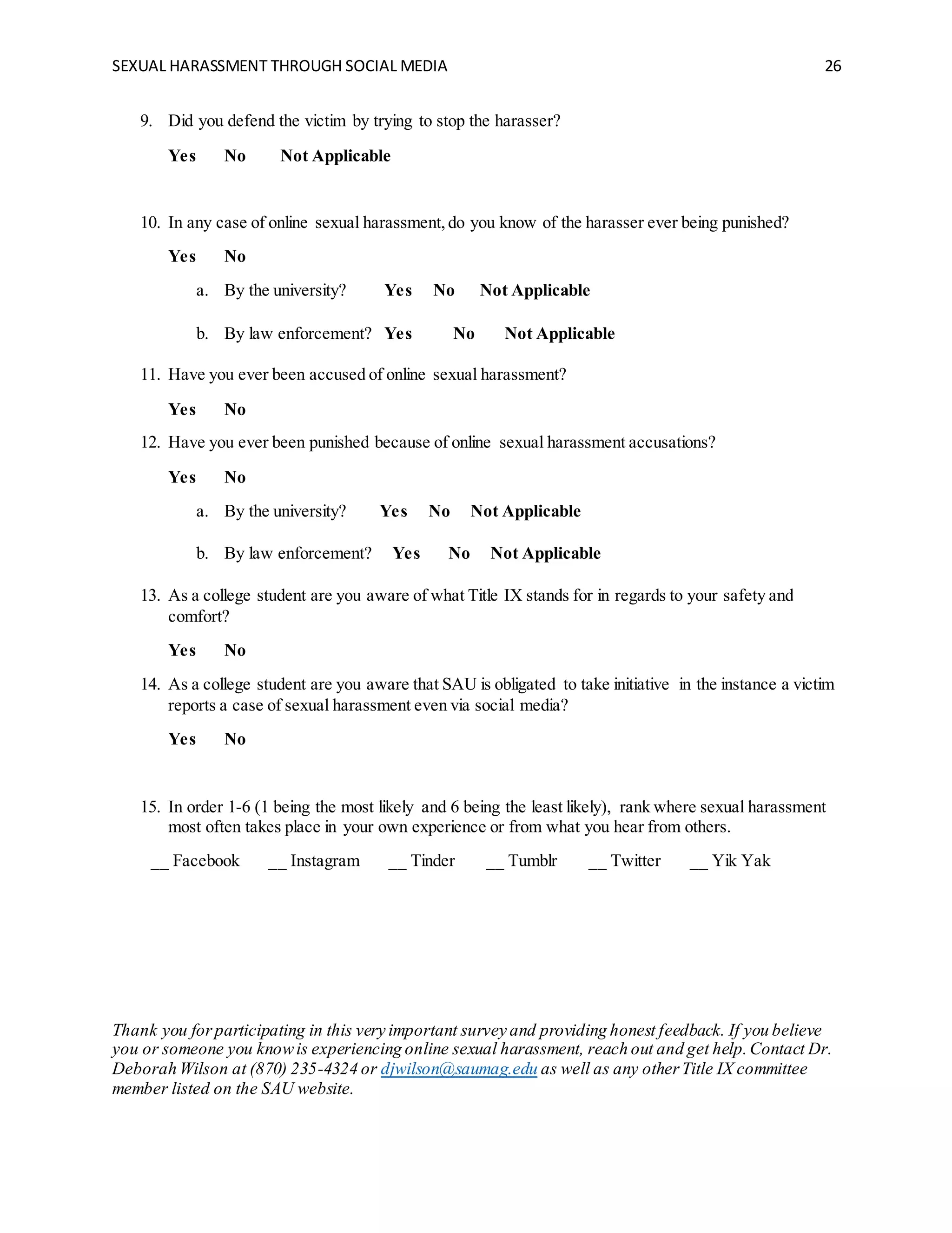 SEXUAL HARASSMENT THROUGH SOCIAL MEDIA 26
9. Did you defend the victim by trying to stop the harasser?
Yes No Not Applicable
10. In any case of online sexual harassment,do you know of the harasser ever being punished?
Yes No
a. By the university? Yes No Not Applicable
b. By law enforcement? Yes No Not Applicable
11. Have you ever been accused of online sexual harassment?
Yes No
12. Have you ever been punished because of online sexual harassment accusations?
Yes No
a. By the university? Yes No Not Applicable
b. By law enforcement? Yes No Not Applicable
13. As a college student are you aware of what Title IX stands for in regards to your safety and
comfort?
Yes No
14. As a college student are you aware that SAU is obligated to take initiative in the instance a victim
reports a case of sexual harassment even via social media?
Yes No
15. In order 1-6 (1 being the most likely and 6 being the least likely), rank where sexual harassment
most often takes place in your own experience or from what you hear from others.
__ Facebook __ Instagram __ Tinder __ Tumblr __ Twitter __ Yik Yak
Thank you forparticipating in this very important survey and providing honest feedback. If you believe
you or someone you knowis experiencing online sexual harassment, reach out and get help.Contact Dr.
Deborah Wilson at (870) 235-4324 or djwilson@saumag.edu as well as any otherTitle IX committee
member listed on the SAU website.
 