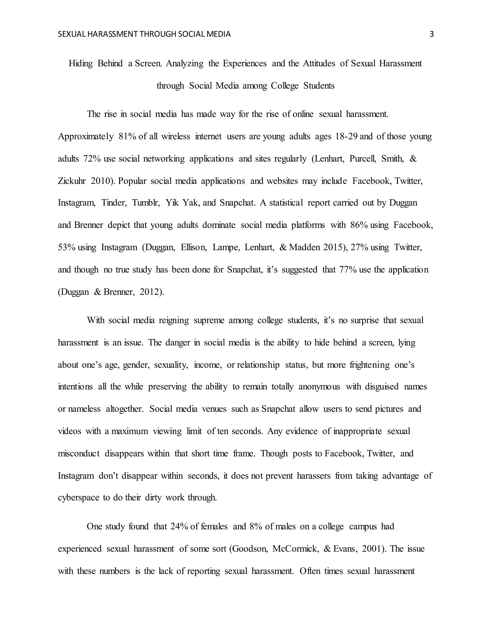 SEXUAL HARASSMENT THROUGH SOCIAL MEDIA 3
Hiding Behind a Screen. Analyzing the Experiences and the Attitudes of Sexual Harassment
through Social Media among College Students
The rise in social media has made way for the rise of online sexual harassment.
Approximately 81% of all wireless internet users are young adults ages 18-29 and of those young
adults 72% use social networking applications and sites regularly (Lenhart, Purcell, Smith, &
Zickuhr 2010). Popular social media applications and websites may include Facebook, Twitter,
Instagram, Tinder, Tumblr, Yik Yak, and Snapchat. A statistical report carried out by Duggan
and Brenner depict that young adults dominate social media platforms with 86% using Facebook,
53% using Instagram (Duggan, Ellison, Lampe, Lenhart, & Madden 2015), 27% using Twitter,
and though no true study has been done for Snapchat, it’s suggested that 77% use the application
(Duggan & Brenner, 2012).
With social media reigning supreme among college students, it’s no surprise that sexual
harassment is an issue. The danger in social media is the ability to hide behind a screen, lying
about one’s age, gender, sexuality, income, or relationship status, but more frightening one’s
intentions all the while preserving the ability to remain totally anonymous with disguised names
or nameless altogether. Social media venues such as Snapchat allow users to send pictures and
videos with a maximum viewing limit of ten seconds. Any evidence of inappropriate sexual
misconduct disappears within that short time frame. Though posts to Facebook, Twitter, and
Instagram don’t disappear within seconds, it does not prevent harassers from taking advantage of
cyberspace to do their dirty work through.
One study found that 24% of females and 8% of males on a college campus had
experienced sexual harassment of some sort (Goodson, McCormick, & Evans, 2001). The issue
with these numbers is the lack of reporting sexual harassment. Often times sexual harassment
 