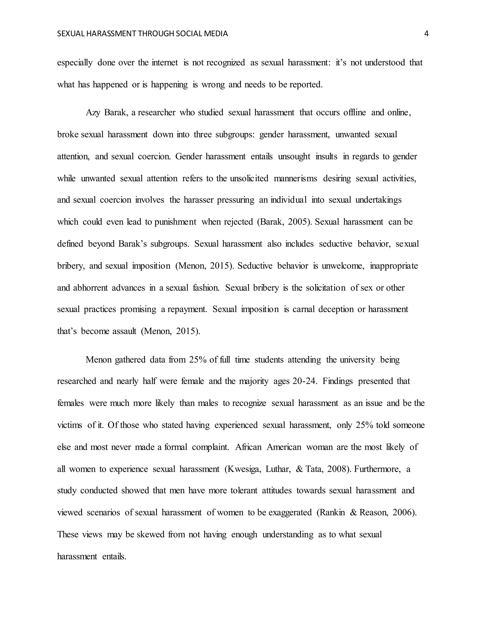 SEXUAL HARASSMENT THROUGH SOCIAL MEDIA 4
especially done over the internet is not recognized as sexual harassment: it’s not understood that
what has happened or is happening is wrong and needs to be reported.
Azy Barak, a researcher who studied sexual harassment that occurs offline and online,
broke sexual harassment down into three subgroups: gender harassment, unwanted sexual
attention, and sexual coercion. Gender harassment entails unsought insults in regards to gender
while unwanted sexual attention refers to the unsolicited mannerisms desiring sexual activities,
and sexual coercion involves the harasser pressuring an individual into sexual undertakings
which could even lead to punishment when rejected (Barak, 2005). Sexual harassment can be
defined beyond Barak’s subgroups. Sexual harassment also includes seductive behavior, sexual
bribery, and sexual imposition (Menon, 2015). Seductive behavior is unwelcome, inappropriate
and abhorrent advances in a sexual fashion. Sexual bribery is the solicitation of sex or other
sexual practices promising a repayment. Sexual imposition is carnal deception or harassment
that’s become assault (Menon, 2015).
Menon gathered data from 25% of full time students attending the university being
researched and nearly half were female and the majority ages 20-24. Findings presented that
females were much more likely than males to recognize sexual harassment as an issue and be the
victims of it. Of those who stated having experienced sexual harassment, only 25% told someone
else and most never made a formal complaint. African American woman are the most likely of
all women to experience sexual harassment (Kwesiga, Luthar, & Tata, 2008). Furthermore, a
study conducted showed that men have more tolerant attitudes towards sexual harassment and
viewed scenarios of sexual harassment of women to be exaggerated (Rankin & Reason, 2006).
These views may be skewed from not having enough understanding as to what sexual
harassment entails.
 