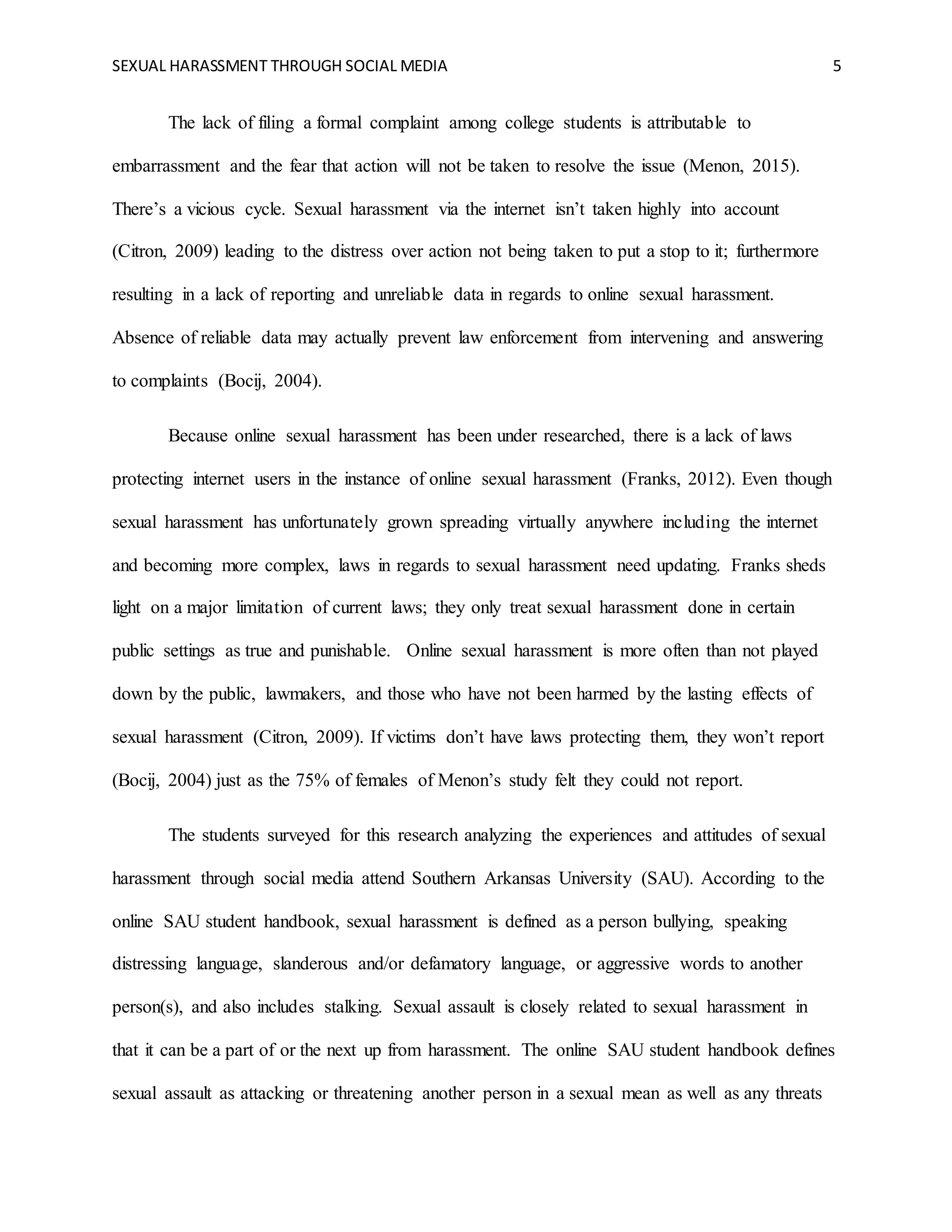 SEXUAL HARASSMENT THROUGH SOCIAL MEDIA 5
The lack of filing a formal complaint among college students is attributable to
embarrassment and the fear that action will not be taken to resolve the issue (Menon, 2015).
There’s a vicious cycle. Sexual harassment via the internet isn’t taken highly into account
(Citron, 2009) leading to the distress over action not being taken to put a stop to it; furthermore
resulting in a lack of reporting and unreliable data in regards to online sexual harassment.
Absence of reliable data may actually prevent law enforcement from intervening and answering
to complaints (Bocij, 2004).
Because online sexual harassment has been under researched, there is a lack of laws
protecting internet users in the instance of online sexual harassment (Franks, 2012). Even though
sexual harassment has unfortunately grown spreading virtually anywhere including the internet
and becoming more complex, laws in regards to sexual harassment need updating. Franks sheds
light on a major limitation of current laws; they only treat sexual harassment done in certain
public settings as true and punishable. Online sexual harassment is more often than not played
down by the public, lawmakers, and those who have not been harmed by the lasting effects of
sexual harassment (Citron, 2009). If victims don’t have laws protecting them, they won’t report
(Bocij, 2004) just as the 75% of females of Menon’s study felt they could not report.
The students surveyed for this research analyzing the experiences and attitudes of sexual
harassment through social media attend Southern Arkansas University (SAU). According to the
online SAU student handbook, sexual harassment is defined as a person bullying, speaking
distressing language, slanderous and/or defamatory language, or aggressive words to another
person(s), and also includes stalking. Sexual assault is closely related to sexual harassment in
that it can be a part of or the next up from harassment. The online SAU student handbook defines
sexual assault as attacking or threatening another person in a sexual mean as well as any threats
 