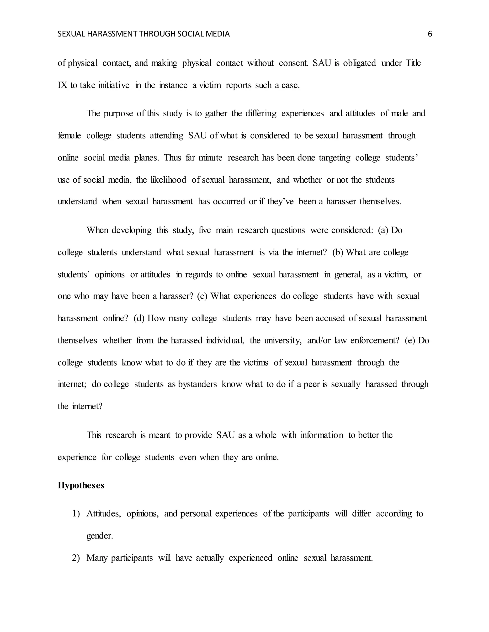 SEXUAL HARASSMENT THROUGH SOCIAL MEDIA 6
of physical contact, and making physical contact without consent. SAU is obligated under Title
IX to take initiative in the instance a victim reports such a case.
The purpose of this study is to gather the differing experiences and attitudes of male and
female college students attending SAU of what is considered to be sexual harassment through
online social media planes. Thus far minute research has been done targeting college students’
use of social media, the likelihood of sexual harassment, and whether or not the students
understand when sexual harassment has occurred or if they’ve been a harasser themselves.
When developing this study, five main research questions were considered: (a) Do
college students understand what sexual harassment is via the internet? (b) What are college
students’ opinions or attitudes in regards to online sexual harassment in general, as a victim, or
one who may have been a harasser? (c) What experiences do college students have with sexual
harassment online? (d) How many college students may have been accused of sexual harassment
themselves whether from the harassed individual, the university, and/or law enforcement? (e) Do
college students know what to do if they are the victims of sexual harassment through the
internet; do college students as bystanders know what to do if a peer is sexually harassed through
the internet?
This research is meant to provide SAU as a whole with information to better the
experience for college students even when they are online.
Hypotheses
1) Attitudes, opinions, and personal experiences of the participants will differ according to
gender.
2) Many participants will have actually experienced online sexual harassment.
 