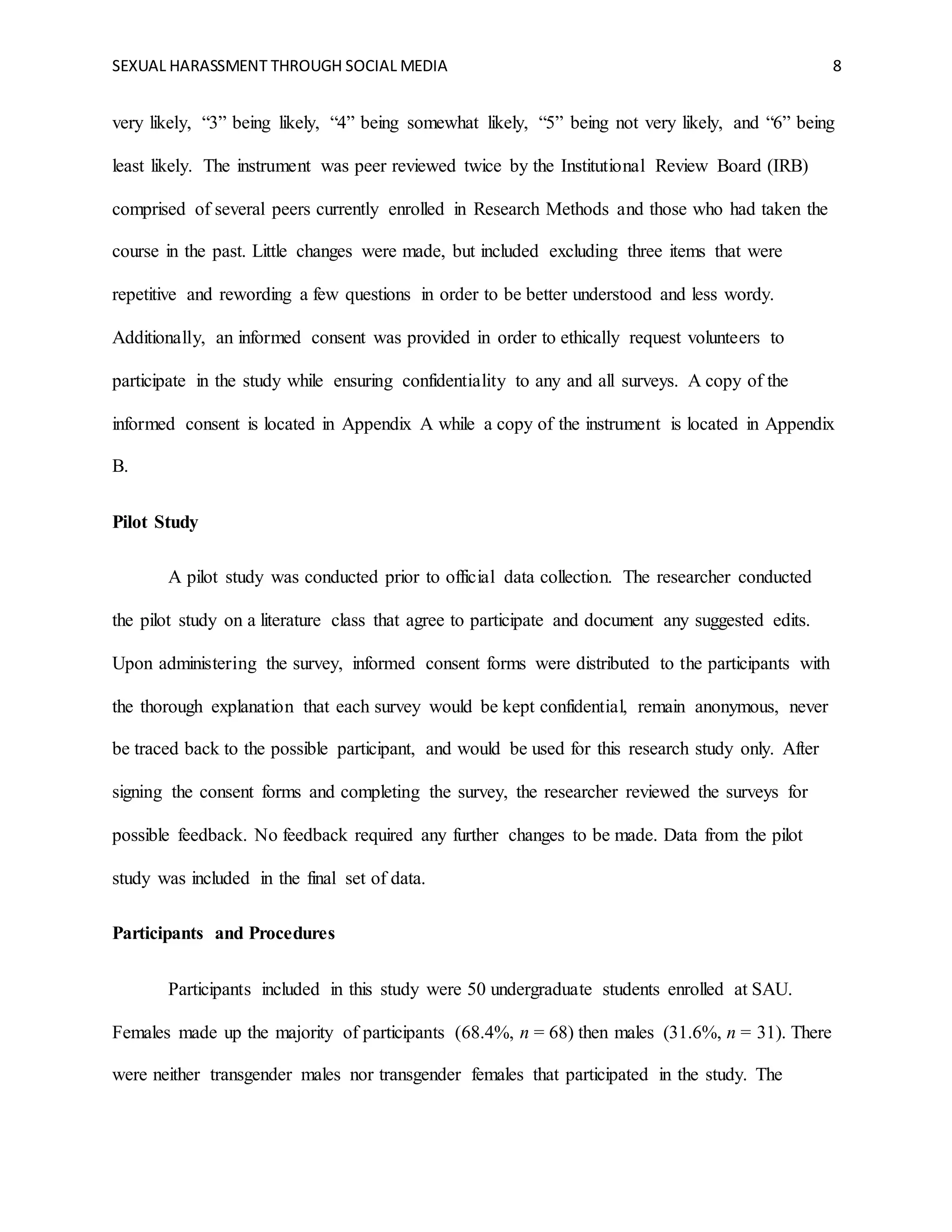 SEXUAL HARASSMENT THROUGH SOCIAL MEDIA 8
very likely, “3” being likely, “4” being somewhat likely, “5” being not very likely, and “6” being
least likely. The instrument was peer reviewed twice by the Institutional Review Board (IRB)
comprised of several peers currently enrolled in Research Methods and those who had taken the
course in the past. Little changes were made, but included excluding three items that were
repetitive and rewording a few questions in order to be better understood and less wordy.
Additionally, an informed consent was provided in order to ethically request volunteers to
participate in the study while ensuring confidentiality to any and all surveys. A copy of the
informed consent is located in Appendix A while a copy of the instrument is located in Appendix
B.
Pilot Study
A pilot study was conducted prior to official data collection. The researcher conducted
the pilot study on a literature class that agree to participate and document any suggested edits.
Upon administering the survey, informed consent forms were distributed to the participants with
the thorough explanation that each survey would be kept confidential, remain anonymous, never
be traced back to the possible participant, and would be used for this research study only. After
signing the consent forms and completing the survey, the researcher reviewed the surveys for
possible feedback. No feedback required any further changes to be made. Data from the pilot
study was included in the final set of data.
Participants and Procedures
Participants included in this study were 50 undergraduate students enrolled at SAU.
Females made up the majority of participants (68.4%, n = 68) then males (31.6%, n = 31). There
were neither transgender males nor transgender females that participated in the study. The
 