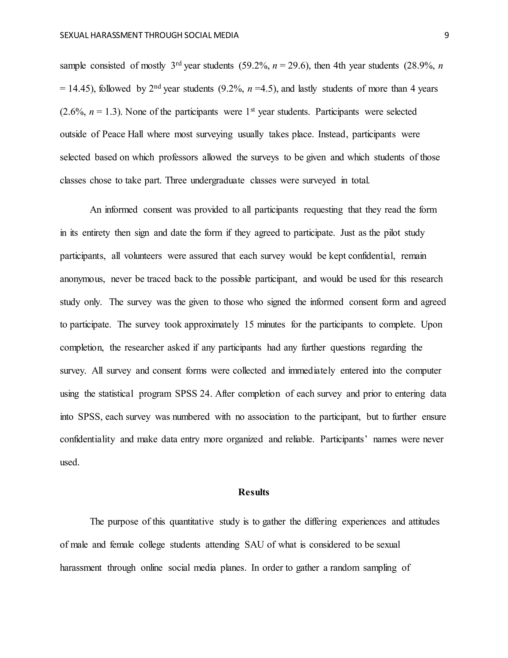 SEXUAL HARASSMENT THROUGH SOCIAL MEDIA 9
sample consisted of mostly 3rd year students (59.2%, n = 29.6), then 4th year students (28.9%, n
= 14.45), followed by 2nd year students (9.2%, n =4.5), and lastly students of more than 4 years
(2.6%, n = 1.3). None of the participants were 1st year students. Participants were selected
outside of Peace Hall where most surveying usually takes place. Instead, participants were
selected based on which professors allowed the surveys to be given and which students of those
classes chose to take part. Three undergraduate classes were surveyed in total.
An informed consent was provided to all participants requesting that they read the form
in its entirety then sign and date the form if they agreed to participate. Just as the pilot study
participants, all volunteers were assured that each survey would be kept confidential, remain
anonymous, never be traced back to the possible participant, and would be used for this research
study only. The survey was the given to those who signed the informed consent form and agreed
to participate. The survey took approximately 15 minutes for the participants to complete. Upon
completion, the researcher asked if any participants had any further questions regarding the
survey. All survey and consent forms were collected and immediately entered into the computer
using the statistical program SPSS 24. After completion of each survey and prior to entering data
into SPSS, each survey was numbered with no association to the participant, but to further ensure
confidentiality and make data entry more organized and reliable. Participants’ names were never
used.
Results
The purpose of this quantitative study is to gather the differing experiences and attitudes
of male and female college students attending SAU of what is considered to be sexual
harassment through online social media planes. In order to gather a random sampling of
 