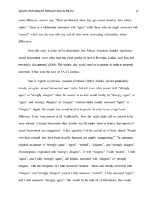 SEXUAL HARASSMENT THROUGH SOCIAL MEDIA 17
status difference answer was, “Most are flattered when they get sexual attention from others
online.” Those in a relationship answered with “agree” while those who are single answered with
“neutral” which was the case with any and all other items concerning relationship status
differences.
From this study it could not be determined that African American females experience
sexual harassment more often than any other gender or race as Kwesiga, Luthar, and Tata had
previously documented (2008). The sample size would need to be greater in order to properly
determine if that were the case on SAU’s campus.
Also in regards to previous research of Menon (2015), females did not particularly
heavily recognize sexual harassment over males, but did more often answer with “strongly
agree” or “strongly disagree” when the answer to an item would ideally be “strongly agree” or
“agree” and “strongly disagree” or “disagree” whereas males usually answered “agree” or
“disagree”. Again, the sample size would need to be greater in order to see a significant
difference if any were present at all. Additionally, from this study males did not present to be
more tolerant of sexual harassment than females nor did males show to believe that reports of
sexual harassment are exaggerated. In fact, question 5 of the second set of items stated, “People
who have claimed they have been sexually harassed are usually exaggerating.” The statement
required an answer of “strongly agree”, “agree”, “neutral”, “disagree”, and “strongly disagree”.
18 participants responded with “strongly disagree”, 23 with “disagree” 5 with “neutral”, 3 with
“agree”, and 1 with “strongly agree”. All females answered with “disagree” or “strongly
disagree” with the exception of 3 who answered “neutral”. Males also mostly answered with
“disagree” and “strongly disagree” except 2 who answered “neutral”, 3 who answered “agree”,
and 1 who answered “strongly agree”. This would be the only bit of information that would
 