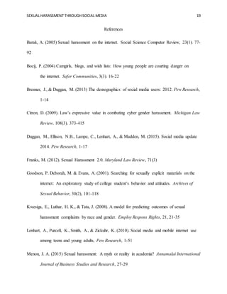 SEXUAL HARASSMENT THROUGH SOCIAL MEDIA 19
References
Barak, A. (2005) Sexual harassment on the internet. Social Science Computer Review, 23(1). 77-
92
Bocij, P. (2004) Camgirls, blogs, and wish lists: How young people are courting danger on
the internet. Safer Communities, 3(3). 16-22
Brenner, J., & Duggan, M. (2013) The demographics of social media users: 2012. Pew Research,
1-14
Citron, D. (2009). Law’s expressive value in combating cyber gender harassment. Michigan Law
Review, 108(3). 373-415
Duggan, M., Ellison, N.B., Lampe, C., Lenhart, A., & Madden, M. (2015). Social media update
2014. Pew Research, 1-17
Franks, M. (2012). Sexual Harassment 2.0. Maryland Law Review, 71(3)
Goodson, P. Deborah, M. & Evans, A. (2001). Searching for sexually explicit materials on the
internet: An exploratory study of college student’s behavior and attitudes. Archives of
Sexual Behavior, 30(2), 101-118
Kwesiga, E., Luthar, H. K., & Tata, J. (2008). A model for predicting outcomes of sexual
harassment complaints by race and gender. Employ Respons Rights, 21, 21-35
Lenhart, A., Purcell, K., Smith, A., & Zickuhr, K. (2010). Social media and mobile internet use
among teens and young adults, Pew Research, 1-51
Menon, J. A. (2015) Sexual harassment: A myth or reality in academia? Annamalai International
Journal of Business Studies and Research, 27-29
 
