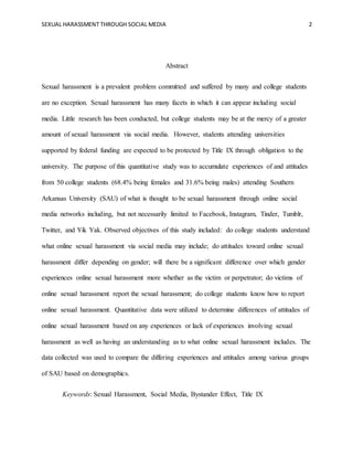 SEXUAL HARASSMENT THROUGH SOCIAL MEDIA 2
Abstract
Sexual harassment is a prevalent problem committed and suffered by many and college students
are no exception. Sexual harassment has many facets in which it can appear including social
media. Little research has been conducted, but college students may be at the mercy of a greater
amount of sexual harassment via social media. However, students attending universities
supported by federal funding are expected to be protected by Title IX through obligation to the
university. The purpose of this quantitative study was to accumulate experiences of and attitudes
from 50 college students (68.4% being females and 31.6% being males) attending Southern
Arkansas University (SAU) of what is thought to be sexual harassment through online social
media networks including, but not necessarily limited to Facebook, Instagram, Tinder, Tumblr,
Twitter, and Yik Yak. Observed objectives of this study included: do college students understand
what online sexual harassment via social media may include; do attitudes toward online sexual
harassment differ depending on gender; will there be a significant difference over which gender
experiences online sexual harassment more whether as the victim or perpetrator; do victims of
online sexual harassment report the sexual harassment; do college students know how to report
online sexual harassment. Quantitative data were utilized to determine differences of attitudes of
online sexual harassment based on any experiences or lack of experiences involving sexual
harassment as well as having an understanding as to what online sexual harassment includes. The
data collected was used to compare the differing experiences and attitudes among various groups
of SAU based on demographics.
Keywords: Sexual Harassment, Social Media, Bystander Effect, Title IX
 