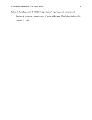 SEXUAL HARASSMENT THROUGH SOCIAL MEDIA 20
Rankin, S. R., & Reason, R. D. (2006). College students’ experiences and perceptions of
harassment on campus: An exploration of gender differences. The College Student Affairs
Journal, 1, 12-13.
 