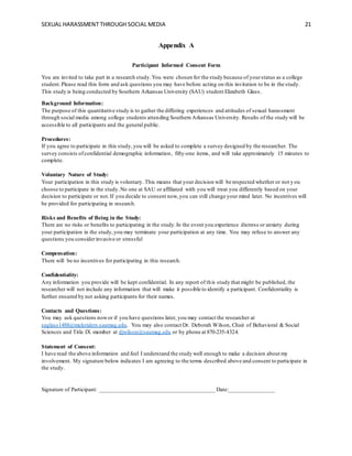 SEXUAL HARASSMENT THROUGH SOCIAL MEDIA 21
Appendix A
Participant Informed Consent Form
You are invited to take part in a research study.You were chosen for the study because of yourstatus as a college
student.Please read this form and ask questions you may have before acting on this invitation to be in the study.
This study is being conducted by Southern Arkansas University (SAU) student Elizabeth Glass.
Background Information:
The purpose of this quantitative study is to gather the differing experiences and attitudes of sexual harassment
through social media among college students attending Southern Arkansas University. Results of the study will be
accessible to all participants and the general public.
Procedures:
If you agree to participate in this study,you will be asked to complete a survey designed by the researcher. The
survey consists ofconfidential demographic information, fifty-one items, and will take approximately 15 minutes to
complete.
Voluntary Nature of Study:
Your participation in this study is voluntary. This means that your decision will be respected whether or not y ou
choose to participate in the study.No one at SAU or affiliated with you will treat you differently based on your
decision to participate or not.If you decide to consent now,you can still change your mind later. No incentives will
be provided for participating in research.
Risks and Benefits of Being in the Study:
There are no risks or benefits to participating in the study.In the event you experience distress or anxiety during
your participation in the study,you may terminate your participation at any time. You may refuse to answer any
questions you considerinvasive or stressful
Compensation:
There will be no incentives for participating in this research.
Confidentiality:
Any information you provide will be kept confidential. In any report of this study that might be published, the
researcher will not include any information that will make it possible to identify a participant. Confidentiality is
further ensured by not asking participants for their names.
Contacts and Questions:
You may ask questions nowor if you have questions later, you may contact the researcher at
eaglass1488@muleriders.saumag.edu. You may also contact Dr. Deborah Wilson, Chair of Behavioral & Social
Sciences and Title IX member at djwilson@saumag.edu or by phone at 870-235-4324.
Statement of Consent:
I have read the above information and feel I understand the study well enough to make a decision about my
involvement. My signature below indicates I am agreeing to the terms described above and consent to participate in
the study.
Signature of Participant: ________________________________________ Date:________________
 
