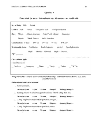 SEXUAL HARASSMENT THROUGH SOCIAL MEDIA 22
Appendix B
Please circle the answer that applies to you. All responses are confidential.
Sex at Birth: Male Female
Gender: Male Female Transgender Male Transgender Female
Race: African African-American Asian/Pacific Islander Caucasian
Hispanic Middle Eastern Native American
Classification: 1st
Year 2nd
Year 3rd
Year 4th
Year 4th
Year +
Relationship Status: Cohabitating In a Relationship Married Open Relationship
Single Married – Separated Single – Divorced
Age: ________
Check all that apply:
I use or have used:
__ Facebook __ Instagram __ Tinder __ Tumblr __ Twitter __ Yik Yak
This portion of the survey is a measurement of what college students themselves believe to be online
sexual harassment.
Online sexual harassment includes:
1. Sexist comments.
Strongly Agree Agree Neutral Disagree Strongly Disagree
2. Sending pictures of sexual body parts to someone without asking them first.
Strongly Agree Agree Neutral Disagree Strongly Disagree
3. Asking for pictures of sexual body parts from strangers.
Strongly Agree Agree Neutral Disagree Strongly Disagree
4. Asking for pictures of sexual body parts from friends.
Strongly Agree Agree Neutral Disagree Strongly Disagree
 