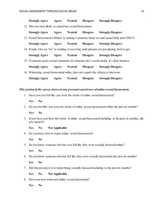 SEXUAL HARASSMENT THROUGH SOCIAL MEDIA 25
Strongly Agree Agree Neutral Disagree Strongly Disagree
12. Men are more likely to experience sexual harassment.
Strongly Agree Agree Neutral Disagree Strongly Disagree
13. Sexual harassment is limited to making comments about sex and sexual body parts ONLY.
Strongly Agree Agree Neutral Disagree Strongly Disagree
14. People who say “no” to sending or receiving nude pictures are just playing hard to get
Strongly Agree Agree Neutral Disagree Strongly Disagree
15. If someone posts sexual comments on someone else’s social media, it’s their business
Strongly Agree Agree Neutral Disagree Strongly Disagree
16. Witnessing sexual harassment online does not require the witness to intervene
Strongly Agree Agree Neutral Disagree Strongly Disagree
This portion of the survey drawson any personal experiences of online sexual harassment.
1. Have you ever felt like you were the victim of online sexual harassment?
Yes No
2. Do you feel like you were the victim of online sexual harassment within the past six months?
Yes No
3. If you have ever been the victim of online sexual harassment including in the past six months, did
you report it?
Yes No Not Applicable
4. Do you know how to report online sexual harassment?
Yes No
5. Do you know someone who has ever felt like they were sexually harassed online?
Yes No
6. Do you know someone who has felt like they were sexually harassed in the past six months?
Yes No
7. Did that person(s) ever report being sexually harassed including in the past six months?
Yes No Not Applicable
8. Have you ever witnessed online sexual harassment?
Yes No
 