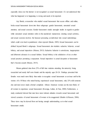 SEXUAL HARASSMENT THROUGH SOCIAL MEDIA 4
especially done over the internet is not recognized as sexual harassment: it’s not understood that
what has happened or is happening is wrong and needs to be reported.
Azy Barak, a researcher who studied sexual harassment that occurs offline and online,
broke sexual harassment down into three subgroups: gender harassment, unwanted sexual
attention, and sexual coercion. Gender harassment entails unsought insults in regards to gender
while unwanted sexual attention refers to the unsolicited mannerisms desiring sexual activities,
and sexual coercion involves the harasser pressuring an individual into sexual undertakings
which could even lead to punishment when rejected (Barak, 2005). Sexual harassment can be
defined beyond Barak’s subgroups. Sexual harassment also includes seductive behavior, sexual
bribery, and sexual imposition (Menon, 2015). Seductive behavior is unwelcome, inappropriate
and abhorrent advances in a sexual fashion. Sexual bribery is the solicitation of sex or other
sexual practices promising a repayment. Sexual imposition is carnal deception or harassment
that’s become assault (Menon, 2015).
Menon gathered data from 25% of full time students attending the university being
researched and nearly half were female and the majority ages 20-24. Findings presented that
females were much more likely than males to recognize sexual harassment as an issue and be the
victims of it. Of those who stated having experienced sexual harassment, only 25% told someone
else and most never made a formal complaint. African American woman are the most likely of
all women to experience sexual harassment (Kwesiga, Luthar, & Tata, 2008). Furthermore, a
study conducted showed that men have more tolerant attitudes towards sexual harassment and
viewed scenarios of sexual harassment of women to be exaggerated (Rankin & Reason, 2006).
These views may be skewed from not having enough understanding as to what sexual
harassment entails.
 