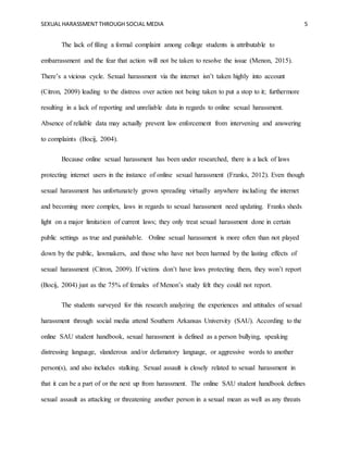 SEXUAL HARASSMENT THROUGH SOCIAL MEDIA 5
The lack of filing a formal complaint among college students is attributable to
embarrassment and the fear that action will not be taken to resolve the issue (Menon, 2015).
There’s a vicious cycle. Sexual harassment via the internet isn’t taken highly into account
(Citron, 2009) leading to the distress over action not being taken to put a stop to it; furthermore
resulting in a lack of reporting and unreliable data in regards to online sexual harassment.
Absence of reliable data may actually prevent law enforcement from intervening and answering
to complaints (Bocij, 2004).
Because online sexual harassment has been under researched, there is a lack of laws
protecting internet users in the instance of online sexual harassment (Franks, 2012). Even though
sexual harassment has unfortunately grown spreading virtually anywhere including the internet
and becoming more complex, laws in regards to sexual harassment need updating. Franks sheds
light on a major limitation of current laws; they only treat sexual harassment done in certain
public settings as true and punishable. Online sexual harassment is more often than not played
down by the public, lawmakers, and those who have not been harmed by the lasting effects of
sexual harassment (Citron, 2009). If victims don’t have laws protecting them, they won’t report
(Bocij, 2004) just as the 75% of females of Menon’s study felt they could not report.
The students surveyed for this research analyzing the experiences and attitudes of sexual
harassment through social media attend Southern Arkansas University (SAU). According to the
online SAU student handbook, sexual harassment is defined as a person bullying, speaking
distressing language, slanderous and/or defamatory language, or aggressive words to another
person(s), and also includes stalking. Sexual assault is closely related to sexual harassment in
that it can be a part of or the next up from harassment. The online SAU student handbook defines
sexual assault as attacking or threatening another person in a sexual mean as well as any threats
 