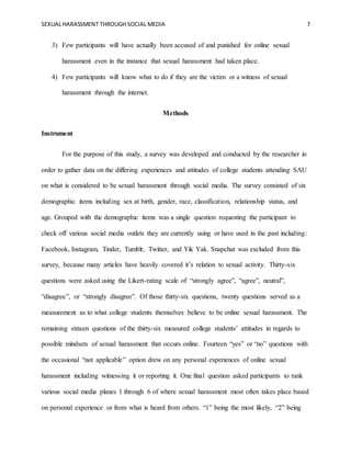 SEXUAL HARASSMENT THROUGH SOCIAL MEDIA 7
3) Few participants will have actually been accused of and punished for online sexual
harassment even in the instance that sexual harassment had taken place.
4) Few participants will know what to do if they are the victim or a witness of sexual
harassment through the internet.
Methods
Instrument
For the purpose of this study, a survey was developed and conducted by the researcher in
order to gather data on the differing experiences and attitudes of college students attending SAU
on what is considered to be sexual harassment through social media. The survey consisted of six
demographic items including sex at birth, gender, race, classification, relationship status, and
age. Grouped with the demographic items was a single question requesting the participant to
check off various social media outlets they are currently using or have used in the past including:
Facebook, Instagram, Tinder, Tumblr, Twitter, and Yik Yak. Snapchat was excluded from this
survey, because many articles have heavily covered it’s relation to sexual activity. Thirty-six
questions were asked using the Likert-rating scale of “strongly agree”, “agree”, neutral”,
“disagree”, or “strongly disagree”. Of those thirty-six questions, twenty questions served as a
measurement as to what college students themselves believe to be online sexual harassment. The
remaining sixteen questions of the thirty-six measured college students’ attitudes in regards to
possible mindsets of sexual harassment that occurs online. Fourteen “yes” or “no” questions with
the occasional “not applicable” option drew on any personal experiences of online sexual
harassment including witnessing it or reporting it. One final question asked participants to rank
various social media planes 1 through 6 of where sexual harassment most often takes place based
on personal experience or from what is heard from others. “1” being the most likely, “2” being
 
