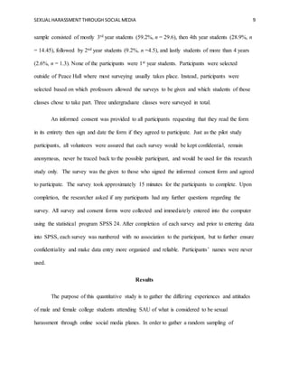 SEXUAL HARASSMENT THROUGH SOCIAL MEDIA 9
sample consisted of mostly 3rd year students (59.2%, n = 29.6), then 4th year students (28.9%, n
= 14.45), followed by 2nd year students (9.2%, n =4.5), and lastly students of more than 4 years
(2.6%, n = 1.3). None of the participants were 1st year students. Participants were selected
outside of Peace Hall where most surveying usually takes place. Instead, participants were
selected based on which professors allowed the surveys to be given and which students of those
classes chose to take part. Three undergraduate classes were surveyed in total.
An informed consent was provided to all participants requesting that they read the form
in its entirety then sign and date the form if they agreed to participate. Just as the pilot study
participants, all volunteers were assured that each survey would be kept confidential, remain
anonymous, never be traced back to the possible participant, and would be used for this research
study only. The survey was the given to those who signed the informed consent form and agreed
to participate. The survey took approximately 15 minutes for the participants to complete. Upon
completion, the researcher asked if any participants had any further questions regarding the
survey. All survey and consent forms were collected and immediately entered into the computer
using the statistical program SPSS 24. After completion of each survey and prior to entering data
into SPSS, each survey was numbered with no association to the participant, but to further ensure
confidentiality and make data entry more organized and reliable. Participants’ names were never
used.
Results
The purpose of this quantitative study is to gather the differing experiences and attitudes
of male and female college students attending SAU of what is considered to be sexual
harassment through online social media planes. In order to gather a random sampling of
 
