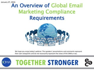 An Overview of Global Email
Marketing Compliance
Requirements
January 27, 2016
We hope you enjoy today’s webinar. The speakers’ presentations and comments represent
their own viewpoints and do not necessarily represent the views of the DMA or eec.
 