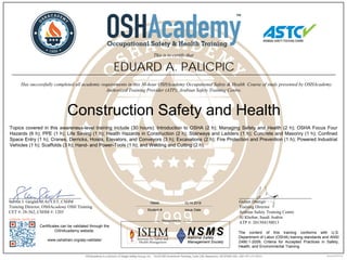 ______________________________
Steven J. Geigle, M.A., CET, CSHM
Training Director, OSHAcademy OSH Training
CET #: 28-362, CSHM #: 1203
Certificates can be validated through the
OSHAcademy website.
www.oshatrain.org/atp-validate/
The content of this training conforms with U.S.
Department of Labor (OSHA) training standards and ANSI
Z490.1-2009, Criteria for Accepted Practices in Safety,
Health, and Environmental Training.
______________________________
Gulam Dastigir
Training Director
Arabian Safety Training Centre
Al Khobar, Saudi Arabia
ATP #: 201504150013
EDUARD A. PALICPIC
This is to certify that
________________________________________________________________________________________________________________
Has successfully completed all academic requirements in this 30-hour OSHAcademy Occupational Safety & Health Course of study presented by OSHAcademy
Authorized Training Provider (ATP), Arabian Safety Training Centre.
Construction Safety and Health
78946 10.14.2016
Student # Issue Date
Topics covered in this awareness-level training include (30 hours): Introduction to OSHA (2 h); Managing Safety and Health (2 h); OSHA Focus Four
Hazards (6 h); PPE (1 h); Life Saving (1 h); Health Hazards in Construction (2 h); Stairways and Ladders (1 h); Concrete and Masonry (1 h); Confined
Space Entry (1 h); Cranes, Derricks, Hoists, Elevators, and Conveyors (3 h); Excavations (2 h); Fire Protection and Prevention (1 h); Powered Industrial
Vehicles (1 h); Scaffolds (3 h); Hand- and Power-Tools (1 h); and Welding and Cutting (2 h).
 