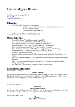 Hudson Magee - Resume 
1810 Duncan Ave, Chattanooga, TN. 37404 
662-701-7999 
mageehudson@gmail.com 
Education 
The University of Tennessee at Chattanooga 
Bachelor of Arts in Sports and Leisure Studies: Outdoor Recreation 
Minor: Entrepreneurship 
Graduation date: December 2014 
______Graduated in 2010 from The McCallie School 
Other Activities 
-Started/Run King of Pops Chattanooga in March 2013 
-A lot of experience with trading stocks, building portfolios 
-Have conducted research on tourism impact at the Ironman Race 
-Assistant manager of 2014 AAU National Basketball Championships 
-Have planned numerous trips for UTC classes, and led these trips 
-Have done projects and research based around city planning and park planning. 
-Climbing coach at The McCallie School (Fall, winter, and spring) 
-Sigma Nu Fraternity at Ole Miss 
-Created, and run an independent T-Shirt business printing and selling shirts with my own 
designs. 
-Have rock climbed for 6 years. I have traveled all over the south, and out west on climbing 
adventures. 
-Have a lot of experience leading and planning trips for camping, backpacking, hiking, 
fishing, and cycling 
-Get out at least 5-6 days a week, doing one or more of these things 
Professional Experience 
February 2012- Current 
Property Manager 
I have been the property manager of rental houses in the Highland Park area over the last few years. 
This entails collecting rent from tenants, responding to issues and fixing the issues with the houses, 
finding new tenants and getting new leases and contracts signed. 
October 2013- Current 
Floor Sales 
Rock Creek Outfitters 
I work face to face with the customer and sell them what I think they need, and help them with what 
they already know they need. I have a lot of gear experience from this job. 
March 2012- March 2014 
Manager 
King of Pops Chattanooga 
 