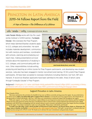 PiLA Newsletter December 2013
Laila Parada-Worby works with the Rio Lead-
ership Institute’s (ILRIO) partner, Fundação
Estudar. She oversees the Prep Program,
which helps talented Brazilian students apply
to U.S. colleges and universities. Her work
includes materials development, communica-
tion with mentors and mentees, coordination
with schools, planning and scheduling out-
reach trips, making presentations at local
schools about the experience of studying in
U.S. colleges, and communicating with do-
nors. Other responsibilities include writing,
producing and teaching an online course for Prep Program participants, and developing new student
services. Laila also has been engaged in mentor recruitment and training. Of 34 current Prep Program
participants, 29 have been accepted to overseas institutions including Stanford, Cal Tech, MIT and
Harvard. A record six Brazilian applicants have been admitted to the latter, three of whom came
through Fundação Estudar’s Prep Program.
Background: A Washington, D.C. native, Laila Parada-Worby graduated from Harvard College (2012), concentrating in history
and literature with a focus on Latin America, a secondary field in government and a Portuguese language citation.
Laila Parada‐Worby (front, center‐le )
Support Princeton in Latin America
Dear Friends of PiLA,
This issue summarizes the activities of a handful of our over 30 fellows currently serving across the region. As 2013 winds down,
we call on you to make a tax‐deductible gift to support PiLA’s mission. A nonproﬁt 501(c)(3) organization, PiLA depends on
the generosity of valued individuals—like you—who share our commitment to positively impact life throughout the region.
With your support, in 2014 PiLA will continue to place fellows in year‐long service posts across Latin America and the Caribbean.
Please join the many generous parties that have contributed to PiLA’s critical work to match talented and motivated recent college
graduates with NGOs that are grappling with the myriad cultural, social, economic and political issues that impact the lives of people
across the region. Your help is essential to make our work possible. Please share with family and friends!
To make your gift today, mail a check payable to Princeton in Latin America, 194 Nassau Street, Suite 211, Princeton, NJ
08542–7003, or donate via PayPal: www.princeton.edu/~pila/support/index.htm. Your gift—at any level—is critical to the con‐
tinued success and growth of PiLA’s work. We thank you in advance for your commitment and generosity of spirit.
PRINCETON IN LATIN AMERICA
2013–14 Fellows Report from the Field
A Year of Service—The Difference of a Lifetime
Like Princeton in La n America on Facebook |:| www.princeton.edu/~pila/ |:| pila@princeton.edu
Laila Parada-Worby, FUNDAÇãO ESTUDAR. BRAZIL
 