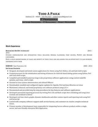TODD A PAULK
Oakland, CA – 94607 – 510.703.3321 – toddalanpaulk@gmail.com
IT PROFESSIONAL
SOFTWARE ENGINEERING ~ IT MANAGEMENT ~ PROJECT MANAGEMENT
Work Experience
RESEARCHED DEVOPS TECHNOLOGY 2015 -
2016
STUDIED CONFIGURATION AND INTEGRATION TOOLS INCLUDING ANSIBLE PLAYBOOKS, CHEF RECIPES, PUPPET AND DOCKER
CONTAINERS.
HAVE A SOLID UNDERSTANDING OF USAGE AND BENEFIT OF THESE TOOLS AND AM LOOKING FOR AN OPPORTUNITY TO GAIN WORKING
EXPERIENCE WITH THEM.
SURVOX ∙ San Francisco, CA 2004 - 2014
SOFTWARE ENGINEER
● Designed, developed and tested custom applications for clients using Perl, Python, csh and bash shell scripts.
● Created processes for the initialization and testing of features for Asterisk-based dialing system using Python, Perl
and Linux shell scripts
● Compiled and installed numerous large scale proprietary software applications using custom makefile
systems and Linux shell scripts
● Assisted in Linux system administration and utilized VMware
● Downloaded, installed and configured regular updates for Apache, Perl and Java libraries on Linux
● Maintained, enhanced, and tested proprietary core software products using C/C++
● Documented and provided step-by-step procedures for key features and software applications
● Developed automated reporting processes by writing Perl, Csh and Bash scripts then scheduling and using Linux
Crontab and sendmail to deliver
● Developed real time charts, graphs, dynamic dashboards and other custom reports and reporting tools using Perl
and Javascript
● Liaised with company software support staff, service bureau, and customers to resolve complex technical
issues.
● Primary member of development team responsible for integrating Survox software products within a single,
secure, and user-friendly enterprise Web Application
 