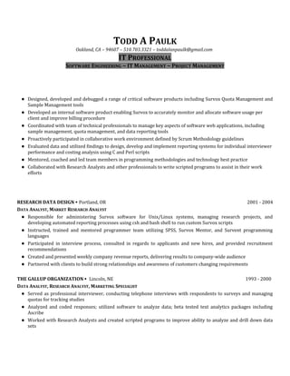 TODD A PAULK
Oakland, CA – 94607 – 510.703.3321 – toddalanpaulk@gmail.com
IT PROFESSIONAL
SOFTWARE ENGINEERING ~ IT MANAGEMENT ~ PROJECT MANAGEMENT
● Designed, developed and debugged a range of critical software products including Survox Quota Management and
Sample Management tools
● Developed an internal software product enabling Survox to accurately monitor and allocate software usage per
client and improve billing procedure
● Coordinated with team of technical professionals to manage key aspects of software web applications, including
sample management, quota management, and data reporting tools
● Proactively participated in collaborative work environment defined by Scrum Methodology guidelines
● Evaluated data and utilized findings to design, develop and implement reporting systems for individual interviewer
performance and costing analysis using C and Perl scripts
● Mentored, coached and led team members in programming methodologies and technology best practice
● Collaborated with Research Analysts and other professionals to write scripted programs to assist in their work
efforts
RESEARCH DATA DESIGN ∙ Portland, OR 2001 - 2004
DATA ANALYST, MARKET RESEARCH ANALYST
● Responsible for administering Survox software for Unix/Linux systems, managing research projects, and
developing automated reporting processes using csh and bash shell to run custom Survox scripts
● Instructed, trained and mentored programmer team utilizing SPSS, Survox Mentor, and Survent programming
languages
● Participated in interview process, consulted in regards to applicants and new hires, and provided recruitment
recommendations
● Created and presented weekly company revenue reports, delivering results to company-wide audience
● Partnered with clients to build strong relationships and awareness of customers changing requirements
THE GALLUP ORGANIZATION ∙ Lincoln, NE 1993 - 2000
DATA ANALYST, RESEARCH ANALYST, MARKETING SPECIALIST
● Served as professional interviewer, conducting telephone interviews with respondents to surveys and managing
quotas for tracking studies
● Analyzed and coded responses; utilized software to analyze data; beta tested text analytics packages including
Ascribe
● Worked with Research Analysts and created scripted programs to improve ability to analyze and drill down data
sets
 