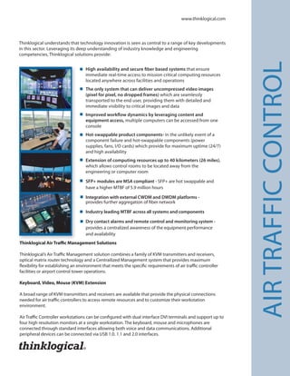 Thinklogical understands that technology innovation is seen as central to a range of key developments
in this sector. Leveraging its deep understanding of industry knowledge and engineering
competencies, Thinklogical solutions provide:
High availability and secure fiber based systems that ensure
immediate real-time access to mission critical computing resources
located anywhere across facilities and operations
The only system that can deliver uncompressed video images
(pixel for pixel, no dropped frames) which are seamlessly
transported to the end user, providing them with detailed and
immediate visibility to critical images and data
Improved workflow dynamics by leveraging content and
equipment access, multiple computers can be accessed from one
console
Hot-swappable product components- in the unlikely event of a
component failure and hot-swappable components (power
supplies, fans, I/O cards) which provide for maximum uptime (24/7)
and high availability
Extension of computing resources up to 40 kilometers (26 miles),
which allows control rooms to be located away from the
engineering or computer room
SFP+ modules are MSA compliant - SFP+ are hot swappable and
have a higher MTBF of 5.9 million hours
Integration with external CWDM and DWDM platforms -
provides further aggregation of fiber network
Industry leading MTBF across all systems and components
Dry contact alarms and remote control and monitoring system -
provides a centralized awareness of the equipment performance
and availability
www.thinklogical.com
¢
AIRTRAFFICCONTROL
Thinklogical Air Traffic Management Solutions
Thinklogical’s Air Traffic Management solution combines a family of KVM transmitters and receivers,
optical matrix router technology and a Centrailized Management system that provides maximum
flexibility for establishing an environment that meets the specific requirements of air traffic controller
facilities or airport control tower operations.
Keyboard, Video, Mouse (KVM) Extension
A broad range of KVM transmitters and receivers are available that provide the physical connections
needed for air traffic controllers to access remote resources and to customize their workstation
environment.
Air Traffic Controller workstations can be configured with dual interface DVI terminals and support up to
four high resolution monitors at a single workstation. The keyboard, mouse and microphones are
connected through standard interfaces allowing both voice and data communications. Additional
peripheral devices can be connected via USB 1.0. 1.1 and 2.0 interfaces.
 