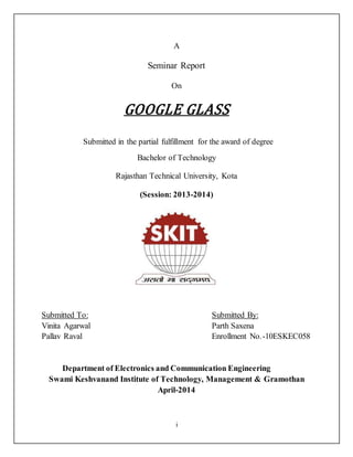i
A
Seminar Report
On
GOOGLE GLASS
Submitted in the partial fulfillment for the award of degree
Bachelor of Technology
Rajasthan Technical University, Kota
(Session: 2013-2014)
Submitted To: Submitted By:
Vinita Agarwal Parth Saxena
Pallav Raval Enrollment No.-10ESKEC058
Department of Electronics and Communication Engineering
Swami Keshvanand Institute of Technology, Management & Gramothan
April-2014
 