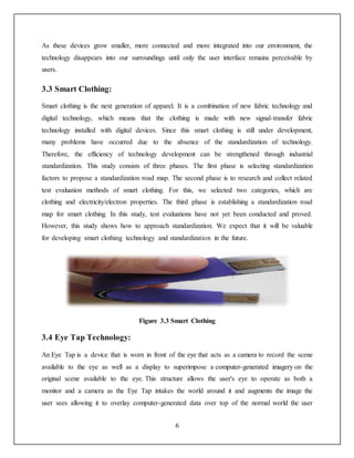 6
As these devices grow smaller, more connected and more integrated into our environment, the
technology disappears into our surroundings until only the user interface remains perceivable by
users.
3.3 Smart Clothing:
Smart clothing is the next generation of apparel. It is a combination of new fabric technology and
digital technology, which means that the clothing is made with new signal-transfer fabric
technology installed with digital devices. Since this smart clothing is still under development,
many problems have occurred due to the absence of the standardization of technology.
Therefore, the efficiency of technology development can be strengthened through industrial
standardization. This study consists of three phases. The first phase is selecting standardization
factors to propose a standardization road map. The second phase is to research and collect related
test evaluation methods of smart clothing. For this, we selected two categories, which are
clothing and electricity/electron properties. The third phase is establishing a standardization road
map for smart clothing. In this study, test evaluations have not yet been conducted and proved.
However, this study shows how to approach standardization. We expect that it will be valuable
for developing smart clothing technology and standardization in the future.
Figure 3.3 Smart Clothing
3.4 Eye Tap Technology:
An Eye Tap is a device that is worn in front of the eye that acts as a camera to record the scene
available to the eye as well as a display to superimpose a computer-generated imagery on the
original scene available to the eye. This structure allows the user's eye to operate as both a
monitor and a camera as the Eye Tap intakes the world around it and augments the image the
user sees allowing it to overlay computer-generated data over top of the normal world the user
 