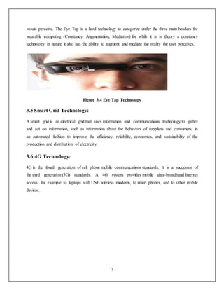 7
would perceive. The Eye Tap is a hard technology to categorize under the three main headers for
wearable computing (Constancy, Augmentation, Mediation) for while it is in theory a constancy
technology in nature it also has the ability to augment and mediate the reality the user perceives.
Figure 3.4 Eye Tap Technology
3.5 Smart Grid Technology:
A smart grid is an electrical grid that uses information and communications technology to gather
and act on information, such as information about the behaviors of suppliers and consumers, in
an automated fashion to improve the efficiency, reliability, economics, and sustainability of the
production and distribution of electricity.
3.6 4G Technology:
4G is the fourth generation of cell phone mobile communications standards. It is a successor of
the third generation (3G) standards. A 4G system provides mobile ultra-broadband Internet
access, for example to laptops with USB wireless modems, to smart phones, and to other mobile
devices.
 